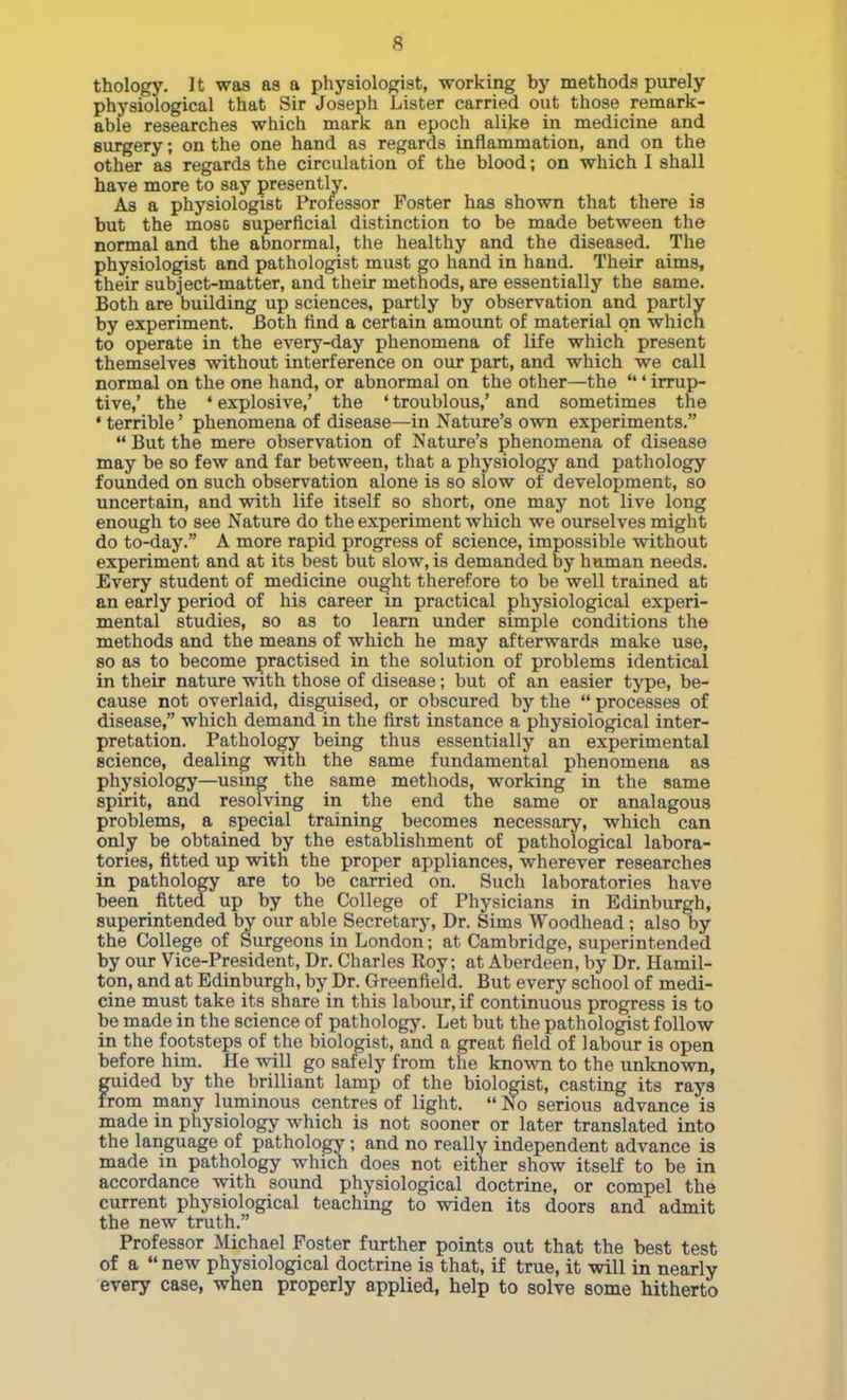 thology. It was as a physiologist, working by methods purely physiological that Sir Joseph Lister carried out those remark- able researches which mark an epoch alike in medicine and surgery; on the one hand as regards inflammation, and on the other as regards the circulation of the blood; on which I shall have more to say presently. Aa a physiologist Professor Poster has shown that there is but the mosc superficial distinction to be made between the normal and the abnormal, the healthy and the diseased. The physiologist and pathologist must go hand in hand. Their aims, their subject-matter, and their methods, are essentially the same. Both are building up sciences, partly by observation and partly by experiment. Both find a certain amount of material on which to operate in the every-day phenomena of life which present themselves without interference on our part, and which we call normal on the one hand, or abnormal on the other—the ' irrup- tive,' the ' explosive,' the ' troublous,' and sometimes the • terrible' phenomena of disease—in Nature's own experiments.  But the mere observation of Nature's phenomena of disease may be so few and far between, that a physiology and pathology founded on such observation alone is so slow of development, so uncertain, and with life itself so short, one may not live long enough to see Nature do the experiment which we ourselves might do to-day. A more rapid progress of science, impossible without experiment and at its best but slow, is demanded by human needs. Every student of medicine ought therefore to be well trained at an early period of his career in practical physiological experi- mental studies, so as to learn under simple conditions the methods and the means of which he may afterwards make use, so as to become practised in the solution of problems identical in their nature with those of disease; but of an easier type, be- cause not overlaid, disgaiised, or obscured by the  processes of disease, which demand in the first instance a physiological inter- pretation. Pathology being thus essentially an experimental science, dealing with the same fundamental phenomena as physiology—using the same methods, working in the same spirit, and resolving in the end the same or analagous problems, a special training becomes necessary, which can only be obtained by the establishment of pathological labora- tories, fitted up with the proper appliances, wherever researches in pathology are to be carried on. Such laboratories have been fitted up by the College of Physicians in Edinburgh, superintended by our able Secretary, Dr. Sims Woodhead ; also by the College of Surgeons in London; at Cambridge, superintended by our Vice-President, Dr. Charles Roy; at Aberdeen, by Dr. Hamil- ton, and at Edinburgh, by Dr. Greenfield. But every school of medi- cine must take its share in this labour, if continuous progress is to be made in the science of pathologj'. Let but the pathologist follow in the footsteps of the biologist, and a great field of labour is open before him. He will go safely from the known to the unknown, guided by the brilliant lamp of the biologist, casting its rays from many luminous centres of light.  No serious advance is made in physiology which is not sooner or later translated into the language of pathology; and no really independent advance is made in pathology which does not either show itself to be in accordance with sound physiological doctrine, or compel the current physiological teaching to vsdden its doors and admit the new truth. Professor Michael Foster further points out that the best test of a  new physiological doctrine is that, if true, it will in nearly every case, when properly applied, help to solve some hitherto