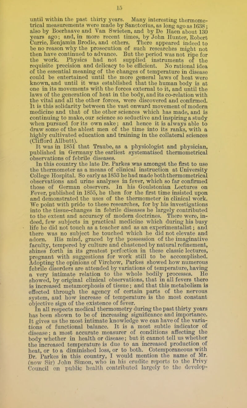 until within the past thirty years. Many interesting thermome- trical measurements were made by Sanctorius, as long ago as 1638; also by Boerhaave and Van Swieten, and by Do Haen about 130 years ago; and, in more recent times, by John Hunter, Robert Currie, Benjamin Brodie, and others. There appeared indeed to be no reason why the prosecution of such researches might not then have continued to advance. But the period was not ripe for the work. Physics had not supplied instruments of the requisite precision and delicacy to be efficient. No rational idea of the essential meaning of the changes of temperature in disease could be entertained until the more general laws of heat were known, and until it was established that the human body is at one in its movements with the forces external to it, and until the laws of the generation of heat in the body, and its co-relation with the vital and all the other forces, were discovered and confirmed. It is this solidarity between the vast onward movement of modern medicine and that of the other sciences which has made, and is continuing to make, our science so seductive and inspiring a study when pursued for its own sake; and hence it is always able to draw some of the ablest men of the time into its ranks, with a highly cultivated education and training in the collateral sciences (Clifford Allbutt). It was in 1851 that Traube, as a physiologist and physician, published in Germany the earliest systematised thermometrical observations of febrile diseases. In this country the late Dr. Parkes was amongst the first to use the thermometer as a means of clinical instruction at University College Hospital. So early as 1853 he had made both thermometrical observations and urine analyses in fever, which so far confirmed those of German observers. In his Goulstonian Lectures on Fever, published in 1855, he then for the first time insisted upon and demonstrated the uses of the thermometer in clinical work. We point with pride to these researches, for by his investigations into the tissue-changes in febrile diseases he largely contributed to the extent and accuracy of modern doctrines. There were, in- deed, few subjects in practical medicine which during his busy life he did not touch as a teacher and as an experimentalist; and there was no subject he touched which he did not elevate and adorn. His mind, graced by the possession of the imaginative faculty, tempered by culture and chastened by natural refinement, shines forth in its greatest perfection in these classic lectures, pregnant with suggestions for work still to be accomplished. Adopting the opinions of Virchow, Parkes showed how numerous febrile disorders are attended by variations of temperature, having a very intimate relation to the whole bodily processes. He showed, by original clinical observations, that in all fevers there is increased metamorphosis of tissue; and that this metabolism is effected through the agency of certain parts of the nervous system, aud how increase of temperature is the most constant objective sign of the existence of fever. In all respects medical thermometry during the past thirty years has been shown to be of increasing significance and importance. It gives us the most intimate knowledge we can have of the varia- tions of functional balance. It is a most subtle indicator of disease; a most accurate measurer of conditions affecting the body whether in health or disease; but it cannot tell us whether the increased temperature is due to an increased production of heat, or to a diminished loss, or to both. Cotemporaneous with Dr. Parkes in this country, I would mention the name of Mr. (now Sir) John Simon, wlio in his erudite reports to the Privy Council on public health contributed largely to the develop-