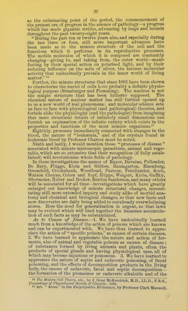 as the culminating point of the period, the commencement of the present era of progress in the science of pathology—a progress which has made gigantic strides, advancing by leaps and bounds throughout the past twenty-eight years. During the past ten or twelve years also, and especially during the last three or four, still more important advances have been made as to the minute structure of the cell and the functions which it performs in its reproductive processes. The mobile molecules of which it is composed are constantly changing—giving to, and taking from, the outer world—mani- festing by their special action on polarised li^ht, and by their reducing influence on the salts of silver, the intense molecular activity that undoubtedly prevails in the inner world of living matter. ^' Further, the minute structures that since 1882 have been shown to characterise the nuclei of cells have probably a definite physio- logical purpose (Strasburger and Flemming). The nucleus is not the simple structure that has been hitherto supposed. The chemical nature of nuclear matter has still further opened up to us a new world of real phenomena; and molecular science sets us face to face with physiological (and pathological) theories, and forbids alike the physiologist (and the pathologist) from imagining that mere structural details of infinitely small dimensions can furnish an explanation of the infinite variety which exists in the properties and functions of the most minute organisms.^' Eighthly, processes immediately connected with changes in the blood, the nature of leukaemia, and of the crystals found in leukaamic blood by Professor Charcot must be noted. Ninth and lastly, I would mention those  processes of disease  associated with minute microscopic parasitism, animal and vege- table, which are so extensive that their recognition (if fully estab- lished) will revolutionise whole fields of pathology. In these investigations the names of Rayer, Davaine, Pollender, De Bary, Fliigge, Klein and Gibbes, Baumgarten, Eisenberg, Greenfield, Crookshank, Woodhead, Pasteur, Friedlander, Koch, Watson Cheyne, Cohen and Zopf, Hiippe, Weigert, Klebs, Gaffky, Obermeier, Hiiber and Becker, Burden Sanderson, and many others will be associated for all time—investigations which have greatly enlarged our knowledge of minute structural changes, necessi- tating still more extended inquiry and study alike of morbid ana- tomy and chemical and biological changes, so that new facts and new discoveries are daily being added to our already overwhelming stores. Here the need for generalisation is urgent, so that laws may be evolved which will bind together the immense accumula- tion of such facts as may be substantiated. As to Causes of Disease.—1. We have undoubtedly learned much from a knowledge of the action of poisons which are known and can be experimented with. We have thus learned to appre- ciate the action of  specific poisons, as causes of certain diseases. 2. We have learned to appreciate the nature and action of fer- ments, also of animal and vegetable poisons as causes of disease ; of substances formed by living animals and plants, often the products of special glands and having physiological uses, all of which may become injurious or poisonous. 3. We have learned to appreciate the nature of septic and cadaveric poisoning, of faecal poisoning, and the effects of decomposition products in the living body, the causes of cadaveric, faecal and septic decomposition— the formation of the ptomaines or cadaveric alkaloids and of the 2* The Modem Cell Tlieory. etc., by J. Gray McKendrick, M.D., LL.D., P.R.S Proceedings of Physiological Society of Glajsgow, 1888. ' 2s Art.  Atom, in the Encyclopedia Britannica, by Professor Clark Maxwell