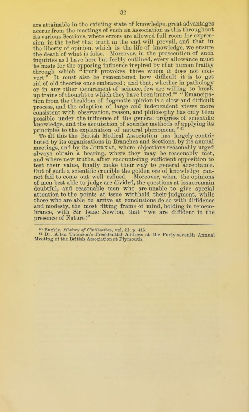 are attainable in the existing state of knowledge, great advantages accrue from the meetings of such an Association as this throughout its various Sections, where errors are allowed full room for expres- sion, in the belief that truth in the end will prevail, and that in the liberty of opinion, which is the life of knowledge, we ensure the death of what is false. Moreover, in the prosecution of such inquiries as I have here but feebly outlined, every allowance must be made for the opposing influence inspired by that human frailty through which  truth provokes those whom it does not con- vert. It must also be remembered how difficult it is to get rid of old theories once embraced; and that, whether in pathology or in any other department of science, few are willing to break up trains of thought to which they have been inured.''  Emancipa- tion from the thraldom of dogmatic opinion is a slow and difficult process, and the adoption of large and independent views more consistent with observation, reason, and philosophy has only been possible under the influence of the general progress of scientific knowledge, and the acquisition of sounder methods of applying its principles to the explanation of natural phenomena.'*' To all this the British Medical Association has largely contri- buted by its organisations in Branches and Sections, by its annual meetings, and by its Joubnal, where objections reasonably urged always obtain a hearing, where they may be reasonably met, and where new truths, after encountering sufficient opposition to test their value, finally make their way to general acceptance. Out of such a scientific crucible the golden ore of knowledge can- not fail to come out well refined. Moreover, when the opinions of men best able to judge are divided, the questions at issue remain doubtful, and reasonable men who are unable to give special attention to the points at issue vrithhold their judgment, while those who are able to arrive at conclusions do so with diffidence and modesty, the most fitting frame of mind, holding in remem- brance, with Sir Isaac Newton, that we are diffident in the presence of Nature! Buckle, fli.ttoiy of Civilisation, vol. iii, p. 41.5. SI Dr. Allen Thomson's Presidential Address at the Forty-seventh Annual Meeting of the British Association at Plymouth.