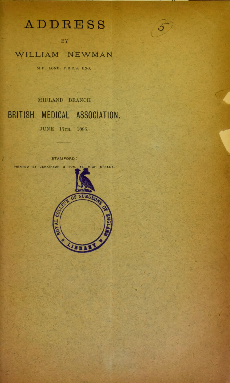 ADDBESS BY WILLIAM NEWMAN M.l). I,OSl). I'.K.C.S. KN(i. MIDLAND BRANCH BRITISH MEDICAL ASSOCIATION. JUNE 17th, 1886. STAMFORD: PRINTED BY JENKINSON A SON, S8, HIGH STREET.