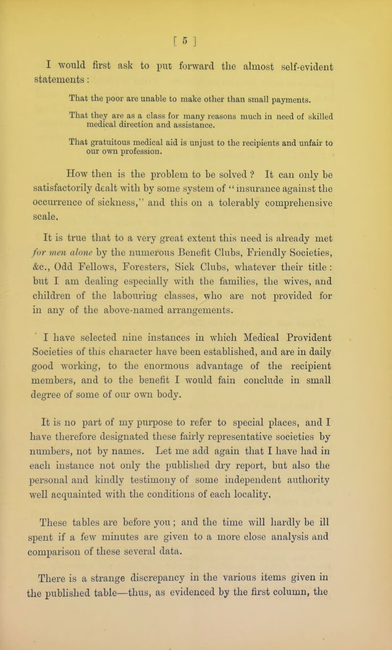 I would first ask to put forward the almost self-evident statements: That the poor are unable to make other than small payments. That they are as a class for many reasons much in need of skilled medical direction and assistance. That gratuitous medical aid is unjust to the recipients and unfair to our own profession. How then is the problem to be solved ? It can only be satisfactorily dealt with by some system of  insurance against the occurrence of sickness, and this on a tolerably comprehensive scale. It is true that to a very great extent this need is already met for men alone by the numerous Benefit Clubs, Friendly Societies, &c., Odd Fellows, Foresters, Sick Clubs, whatever their title : but I am dealing especially with the families, the wives, and children of the labouring classes, who are not provided for in any of the above-named arrangements. I have selected nine instances in which Medical Provident Societies of this character have been established, and are in daily good working, to the enormous advantage of the recipient members, and to the benefit I would fain conclude in small degree of some of om- own body. It is no part of my purpose to refer to special places, and I have therefore designated these fairly representative societies by numbers, not by names. Let me add again that I have had in each instance not only the published dry report, but also the personal and kindly testimony of some independent authority well acquainted with the conditions of each locality. These tables are before you; and the time will hardly be ill spent if a few minutes are given to a more close analysis and comparison of these several data. There is a strange discrepancy in the various items given in the published table—thus, as evidenced by the first column, the