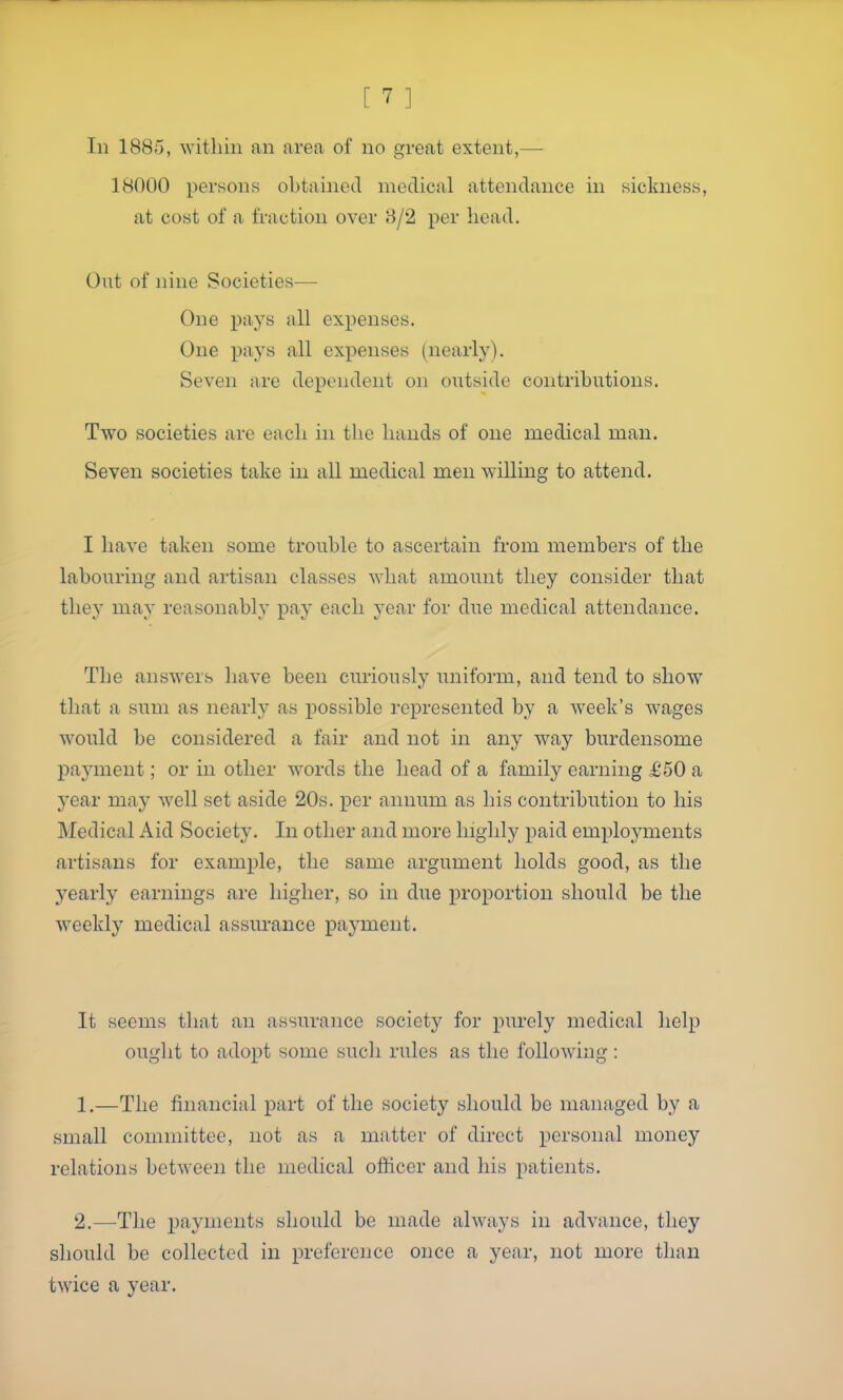 111 1885, within an area of no great extent,— 18000 persons obtained medical attendance in sickness, at cost of a fraction over 3/2 per head. Out of nine Societies— One pays all expenses. One pays all expenses (^nearly). Seven are dependent on outside contributions. Two societies are each in the hands of one medical man. Seven societies take in all medical men willing to attend. I have taken some trouble to ascertain from members of the labouring and artisan classes what amount they consider that they may reasonably pay each year for due medical attendance. The answers have been curiously uniform, and tend to show that a sum as nearly as possible represented by a week's Avages would be considered a fair and not in any w^ay burdensome payment; or in other words the head of a family earning £50 a year may well set aside 20s. per annum as his contribution to his Medical Aid Society. In other and more highly paid emplojaiients artisans for example, the same argument holds good, as the yearly earnings are higher, so in due proportion should be the weekly medical assurance payment. It seems that an assurance society for purely medical help ought to adopt some such rules as the following: 1. —The financial part of the society should be managed by a small committee, not as a matter of direct personal money relations between the medical officer and his patients. 2. —The payments should be made always in advance, they should be collected in preference once a year, not more than twice a year.