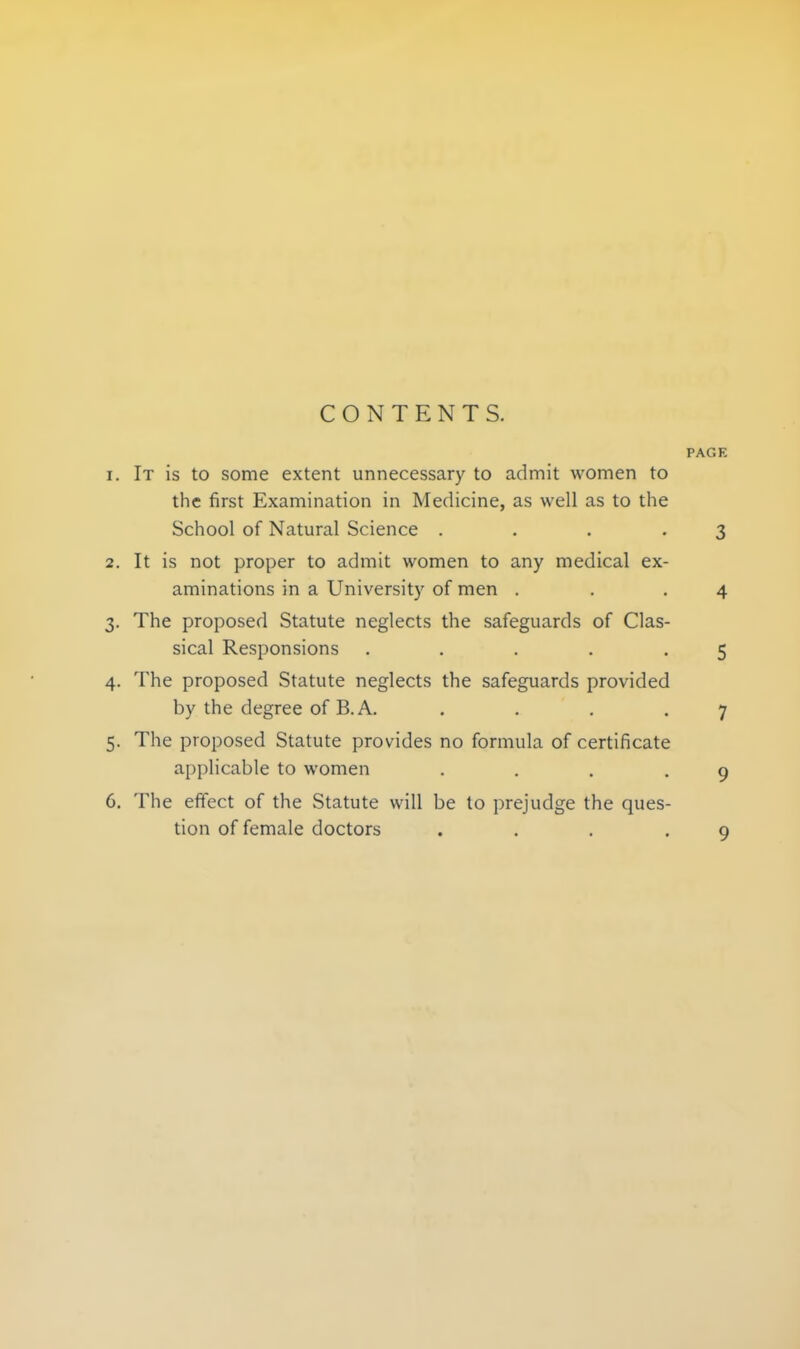 CONTENTS. PAGE 1. It is to some extent unnecessary to admit women to the first Examination in Medicine, as well as to the School of Natural Science ... .3 2. It is not proper to admit women to any medical ex- aminations in a University of men . . .4 3. The proposed Statute neglects the safeguards of Clas- sical Responsions ..... 5 4. The proposed Statute neglects the safeguards provided by the degree of B.A. . . . .7 5. The proposed Statute provides no formula of certificate applicable to women . . . -9 6. The effect of the Statute will be to prejudge the ques- tion of female doctors ... -9