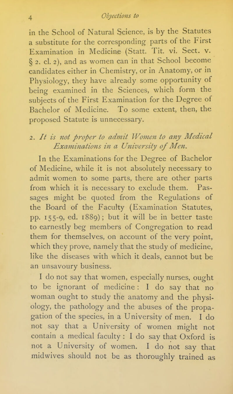 in the School of Natural Science, is by the Statutes a substitute for the correspondincr parts of the First Examination in Medicine (Statt. Tit. vi. Sect. v. § 2. cl. 2), and as women can in that School become candidates either in Chemistry, or in Anatomy, or in Physiology, they have already some opportunity of being examined in the Sciences, which form the subjects of the First Examination for the Degree of Bachelor of Medicine. To some extent, then, the proposed Statute is unnecessary. 2. It is not pj'-oper to admit Women to any Medical Examinations in a University of Men. In the Examinations for the Degree of Bachelor of Medicine, while it is not absolutely necessary to admit women to some parts, there are other parts from which it is necessary to exclude them. Pas- sages might be quoted from the P^egulations of the Board of the Faculty (Examination Statutes, pp. 155-9, ed. 1889); but it will be in better taste to earnestly beg members of Congregation to read them for themselves, on account of the very point, which they prove, namely that the study of medicine, like the diseases with which it deals, cannot but be an unsavoury business. I do not say that women, especially nurses, ought to be ignorant of medicine: I do say that no woman ought to study the anatomy and the physi- ology, the pathology and the abuses of the propa- gation of the species, in a University of men. I do not say that a University of women might not contain a medical faculty : I do say that Oxford is not a University of women. I do not say that midwives should not be as thoroughly trained as