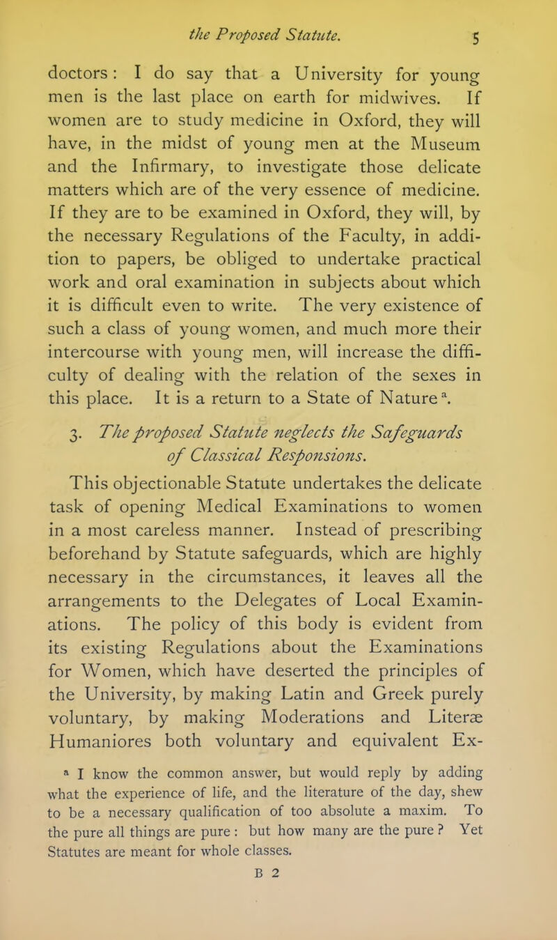 doctors: I do say that a University for young men is the last place on earth for midwives. If women are to study medicine in Oxford, they will have, in the midst of young men at the Museum and the Infirmary, to investigate those delicate matters which are of the very essence of medicine. If they are to be examined in Oxford, they will, by the necessary Regulations of the Faculty, in addi- tion to papers, be obliged to undertake practical work and oral examination in subjects about which it is difficult even to write. The very existence of such a class of young women, and much more their intercourse with young men, will increase the diffi- culty of dealing with the relation of the sexes in this place. It is a return to a State of Nature ^ 3. The proposed Statute neglects the Safeguards of Classical Responsions. This objectionable Statute undertakes the delicate task of opening Medical Examinations to women in a most careless manner. Instead of prescribing beforehand by Statute safeguards, which are highly necessary in the circumstances, it leaves all the arrangements to the Delegates of Local Examin- ations. The policy of this body is evident from its existing Regulations about the Examinations for Women, which have deserted the principles of the University, by making Latin and Greek purely voluntary, by making Moderations and Literae Humaniores both voluntary and equivalent Ex- « I know the common answer, but would reply by adding what the experience of life, and the literature of the day, shew to be a necessary qualification of too absolute a maxim. To the pure all things are pure : but how many are the pure ? Yet Statutes are meant for whole classes. B 2