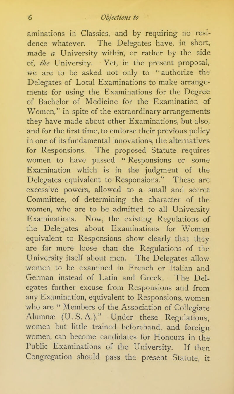 aminations in Classics, and by requiring no resi- dence whatever. The Delegates have, in short, made a University within, or rather by the side of, the University. Yet, in the present proposal, we are to be asked not only to authorize the Delegates of Local Examinations to make arrange- ments for using the Examinations for the Degree of Bachelor of Medicine for the Examination of Women, in spite of the extraordinary arrangements they have made about other Examinations, but also, and for the first time, to endorse their previous policy in one of its fundamental innovations, the alternatives for Responsions. The proposed Statute requires women to have passed *' Responsions or some Examination which is in the judgment of the Delegates equivalent to Responsions. These are excessive powers, allowed to a small and secret Committee, of determining the character of the women, who are to be admitted to all University Examinations. Now, the existing Regulations of the Delegates about Examinations for Women equivalent to Responsions show clearly that they are far more loose than the Regulations of the University itself about men. The Delegates allow women to be examined in French or Italian and German instead of Latin and Greek. The Del- egates further excuse from Responsions and from any Examination, equivalent to Responsions, women who are  Members of the Association of Collegiate Alumnae (U. S. A.). Under these Regulations, women but little trained beforehand, and foreign women, can become candidates for Honours in the Public Examinations of the University. If then Congregation should pass the present Statute, it