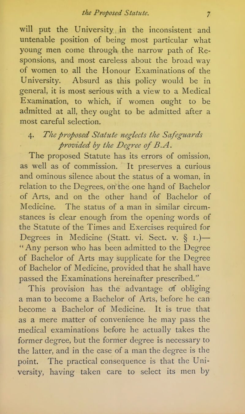 will put the University in the inconsistent and untenable position of being most particular what young men come through the narrow path of Re- sponsions, and most careless about the broad way of women to all the Honour Examinations of the University. Absurd as this policy would be in general, it is most serious with a view to a Medical Examination, to which, if women ought to be admitted at all, they ought to be admitted after a most careful selection. 4. The proposed Statute neglects the Safeguards provided by the Degree of B.A. The proposed Statute has its errors of omission, as well as of commission. It preserves a curious and ominous silence about the status of a woman, in relation to the Degrees, on the one hand of Bachelor of Arts, and on the other hand of Bachelor of Medicine. The status of a man in similar circum- stances is clear enough from the opening words of the Statute of the Times and Exercises required for Degrees in Medicine (Statt. vi. Sect. v. § i.)— ** Any person who has been admitted to the Degree of Bachelor of Arts may supplicate for the Degree of Bachelor of Medicine, provided that he shall have passed the Examinations hereinafter prescribed. This provision has the advantage of obliging a man to become a Bachelor of Arts, before he can become a Bachelor of Medicine. It is true that as a mere matter of convenience he may pass the medical examinations before he actually takes the former degree, but the former degree is necessary to the latter, and in the case of a man the degree is the point. The practical consequence is that the Uni- versity, having taken care to select its men by