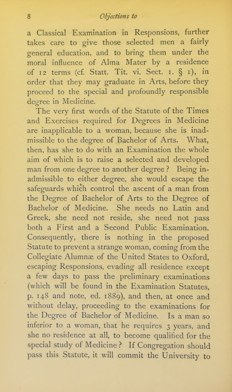 a Classical Examination in Responsions, further takes care to give those selected men a fairly- general education, and to bring them under the moral influence of Alma Mater by a residence of 12 terms (cf. Statt. Tit. vi. Sect. i. § i), in order that they may graduate in Arts, before they proceed to the special and profoundly responsible dep-ree in Medicine. The very first words of the Statute of the Times and Exercises required for Degrees in Medicine are inapplicable to a woman, because she is inad- missible to the degree of Bachelor of Arts. What, then, has she to do with an Examination the whole aim of which is to raise a selected and developed man from one degree to another degree ? Being in- admissible to either degree, she would escape the safeguards which control the ascent of a man from the Deofree of Bachelor of Arts to the Degfree of Bachelor of Medicine. She needs no Latin and Greek, she need not reside, she need not pass both a First and a Second Public Examination. Consequently, there is nothing in the proposed Statute to prevent a strange woman, coming from the Collegiate Alumnae of the United States to Oxford, escaping Responsions, evading all residence except a few days to pass the preliminary examinations (which will be found in the Examination Statutes, p. 148 and note, ed. 1889), ^^^^ then, at once and without delay, proceeding to the examinations for the Degree of Bachelor of Medicine. Is a man so inferior to a woman, that he requires 3 years, and she no residence at all, to become qualified for the special study of Medicine ? If Congregation should pass this Statute, it will commit the University to