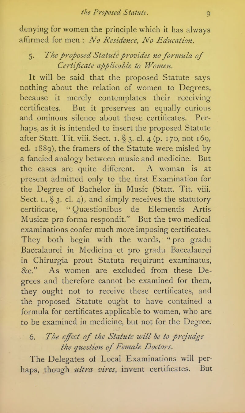 denying for women the principle which it has always affirmed for men : No Residence, No Education. 5. The proposed Stattite provides no formula of Certificate applicable to Women. It will be said that the proposed Statute says nothing about the relation of women to Degrees, because it merely contemplates their receiving certificates. But it preserves an equally curious and ominous silence about these certificates. Per- haps, as it is intended to insert the proposed Statute after Statt. Tit. viii. Sect. i. § 3. cl. 4 (p. 170, not 169, ed. 1889), the framers of the Statute were misled by a fancied analogy between music and medicine. But the cases are quite different. A woman is at present admitted only to the first Examination for the Degree of Bachelor in Music (Statt. Tit. viii. Sect. I., § 3. cl. 4), and simply receives the statutory certificate,  Quasstionibus de Elementis Artis Musicae pro forma respondit. But the two medical examinations confer much more imposing certificates. They both begin with the words,  pro gradu Baccalaurei in Medicina et pro gradu Baccalaurei in Chirurgia prout Statuta requirunt examinatus, &c. As women are excluded from these De- grees and therefore cannot be examined for them, they ought not to receive these certificates, and the proposed Statute ought to have contained a formula for certificates applicable to women, who are to be examined in medicine, but not for the Degree. 6. The effect of the Statitte will be to prejudge the question of Female Doctors. The Delegates of Local Examinations will per- haps, though ultra vires, invent certificates. But