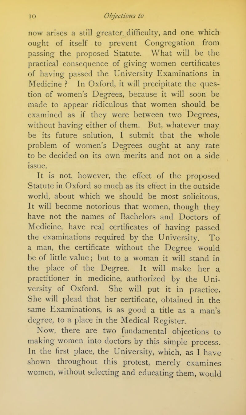 now arises a still greater difficulty, and one which ought of itself to prevent Congregation from passing the proposed Statute. What will be the practical consequence of giving women certificates of having passed the University Examinations in Medicine ? In Oxford, it will precipitate the ques- tion of women's Degrees, because it will soon be made to appear ridiculous that women should be examined as if they were between two Degrees, without having either of them. But, whatever may be its future solution, I submit that the whole problem of women's Degrees ought at any rate to be decided on its own merits and not on a side issue. It is not, however, the effect of the proposed Statute in Oxford so much as its effect in the outside world, about which we should be most solicitous. It will become notorious that women, though they have not the names of Bachelors and Doctors of Medicine, have real certificates of having passed the examinations required by the University. To a man, the certificate without the Degree would be of little value; but to a woman it will stand in the place of the Degree. It will make her a practitioner in medicine, authorized by the Uni- versity of Oxford. She will put it in practice. She will plead that her certificate, obtained in the same Examinations, is as good a title as a man's degree, to a place in the Medical Register. Now, there are two fundamental objections to making women into doctors by this simple process. In the first place, the University, which, as I have shown throughout this protest, merely examines women, without selecting and educating them, would