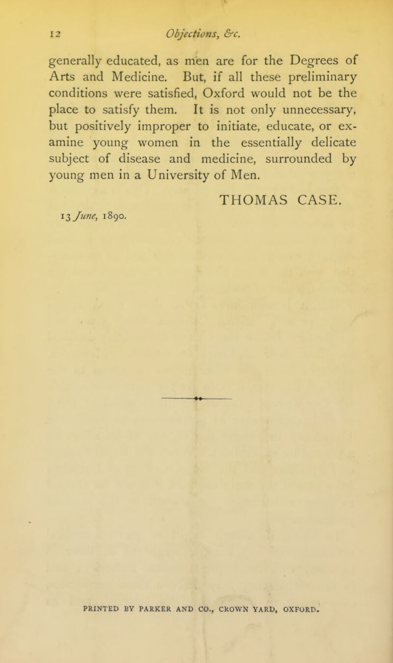 generally educated, as men are for the Degrees of Arts and Medicine. But, if all these preliminary conditions were satisfied, Oxford would not be the place to satisfy them. It is not only unnecessary, but positively improper to initiate, educate, or ex- amine young women in the essentially delicate subject of disease and medicine, surrounded by young men in a University of Men. THOMAS CASE. 13 June, 1890. PRINTED BY PARKER AND CO., CROWN YARD, OXFORD.