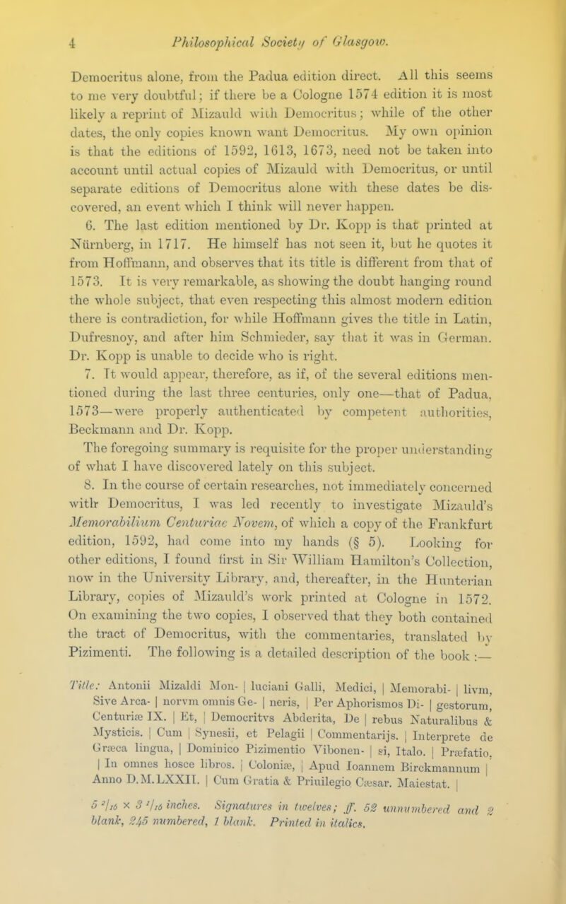 Democritus alone, from the Padua edition direct. All this seems to me very doxibtful; if there be a Cologne 1574 edition it is most likely a reprint of Mizaukl wiih Democritus; while of the other dates, the only copies known want Democritus. My own opinion is that the editions of 1592, 1G13, 1673, need not be taken into account until actual copies of Mizauld with Democritus, or until separate editions of Democritus alone with these dates be dis- covered, an event which I think will never happen. G. The last editioii mentioned by Dr. Kopp is that printed at Nurnberg, in 1717. He himself has not seen it, but he quotes it from Hoftraann, and observes that its title is different from that of 1573. It is very remarkable, as showing the doubt hanging round the whole subject, that even respecting this almost modern edition there is contradiction, for while Hoffmann gives the title in Latin, Dufresnoy, and after hini Schmieder, say that it was in German. Dr. Kopp is unable to decide who is right. 7. It would appear, therefore, as if, of the several editions men- tioned during the last three centuries, only one—that of Padua. 1573—Avere properly authenticated by competent authoritie.s, Beckmann and Dr. Kopp. The foregoing summary is requisite for the projjer understanding of what I have discovered lately on this subject. 8. In the course of certain researches, not immediately concerned witlr Democritus, I was led recently to investigate ^Nlizauld's Memorahili^im Centuriac Kovem, of which a copy of the Frankfurt edition, 1592, had come into my hands (§ 5). Ijooking for other editions, I found tir.st in Sir William Hamilton's Collection, now in the University Library, and, thereaftei-, in the Hunterian Library, copies of Mizauld's work printed at Cologne in 1572. On examining the two copies, I observed that they both contained the tract of Democritus, with the commentaries, translated bv Pizimenti. The following is a detailed description of the book Tille: Antouii Mizaldi Moii- j luciani CiaUi, Medici, | Memorabi- | livm, Sivc Area- | iiorvm omnis Ge- | neris, | Per Aphorismos Ui- | gestorumi Centuriaj IX. | Et, | Uemocritvs Abderita, ]3e | rebus Naturalibus & Mysticis. ] Cum | Synesii, et Pelagii | Commentarijs. | Interprete de Gra?ca lingua, | Dominico Pizimentio Vibonen- | si, Italo. | Pra^fatio. I In omnes liosce libros. \ Colonife, \ Apud loamiem Birckmaniuim j Anno D.M.LXXII. | Cum Gratia & Priuilegio Ciesar. Maiestat. | o^/,6 X 3'Ij6 inches. Signatures in twelves; ff. 52 unnumbered and 2 blank, 2/(5 numbered, 1 blank. Printed in italics.