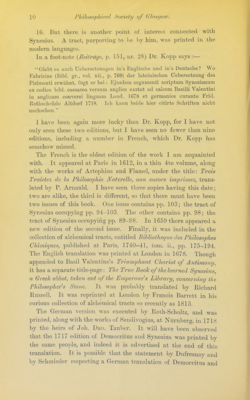 lu I'liiloKophicfil Sociff;/ (>/' (<'hiKiioir. IG. But thei-e is another point of interest connected with Synesius. A tract, purpoi-tin<; to lie liy him. was printed in the modern languages. In a foot-note {Beifrdge, p. nr. 28) Dr. Kopj) says :— Giebtes auch Uebersetzungen ins Eiiglisclie unil iii .s Deutsche? Wo Fabricius (Bibl. gr., vol. xii., p. 769) der lateinischeii CJebcrsetzung des Pizimenti erwahnt, fiigt er bei: l-ljusdeni argiinieuti scriptum Synesianum ex codice bibl. caesarea versum anglice exstat ad calcem Basilii Valeutini in anglicam couversi linguani Lond. 1G7S et gerraanice curante Frid. Rothscholzio Altdorf 171S. Ich kann beide hicr citirtc Schriften nicht nachsehen. I Itavo been again more lucky than Dr. Kopp, for I have not only seen these two editions, hut I have seen no fewer tlian nine editions, including a number in French, which Dr. Ko])p has somehow missed. The French is the oldest edition of the work I am acquainted with. It appeared at Paris in 1612, in a thin 4to volume, along with the works of Artephius and Flamel, under the title: IVois 2'raictez de la Philosophie Xaivrelle, non encore imprimez, trans- lated by P. Arnauld. I have seen three copies having this date ; two are alike, the third is different, .so that there must have been two issues of this book. One issue contains p]i. 103; the tract of Synesius occupying pp. 94-103. The other contains pp. 98; the tract of Synesius occupying pp. 89-98. In 1659 there appeared a new edition of the second issue. Finally, it was included in the collection of alchemical tract.s, entitled Bibliotheque des Philosojyhes Chimiques, pu\>lishe(l at Paris, 1740-41, torn. ii.. pp. 175-194. The English translation was i)rinted at London in 1G78. Thou<^h appended to Basil Valentine's Triumphant Chariot of Antimony, it has a separate title-page: Tlie True Book of the learned Sj/nesius, a Greek abbot, taken out of the Emperour''s Library, concerning the Philosopher'fi Stone. It was probal)ly translated by Richard Russell. It was reprinted at London by Francis Barrett in his curious collection of alchemical tracts so recently as 1815. The G erman version was executed by Roth-Scholtz, and was printed, along with the works of Sendivogius, at Nurnberg, in 171s by the heirs of Joh. Dan. Tauber. It will have been observed that the 1717 edition of Democritus and Synesius was printed by the same people, and indeed it is advertised at the end of this translation. It is possible that the statement by Dufresnov and by Schmieder respecting a Gei-man translation of Democi-itus and