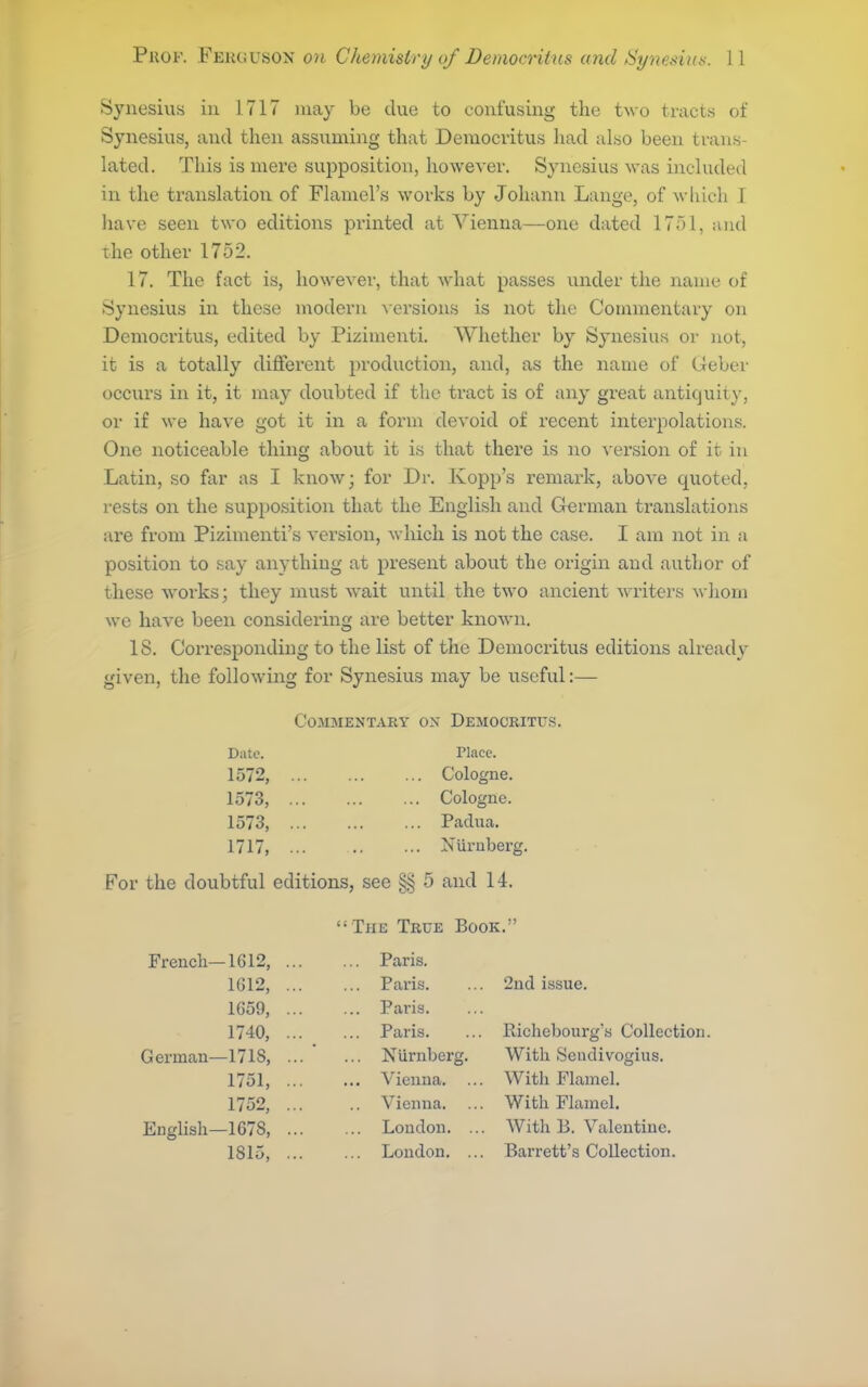 Synesius in 1717 may be clue to confusing the two tracts of Synesius, and then assuming that Democritus had also been trans- lated. This is mere supposition, however. Synesius was included in the translation of Flamel's works by Johann Lange, of wliich I have seen two editions printed at Vienna—one dated 17r)l, iiud the other 1752. 17. The fact is, however, that what passes under the name of fSynesius in these modern A'ersions is not the Commentary on Democritus, edited by Pizimenti. Whether by Synesius or not, it is a totally different production, and, as the name of Geber occurs in it, it may doubted if the tract is of any great antiquity, or if we have got it in a form devoid of recent interpolations. One noticeable thing about it is that there is no version of it in Latin, so far as I knoAv; for Dr. Kopp's remark, above quoted, rests on the supposition that the English and German translations are from Pizimenti's version, which is not the case. I am not in a position to say anything at present about the origin and author of these works; they must wait until the two ancient writers whom we have been considering are better known. 18. Corresponding to the list of the Democritus editions already given, the following for Synesius may be useful:— Commentary ox Democritus. Date. riacc. 1572, Cologne. 1573, Cologne. 1573, Padua. 1717, ... .. •■• Niirubei'g. For the doubtful editions, see §§ 5 and 14.  The True Book. French—1612, Paris. 1G12, Paris. ... 2nd issue. 1659, Paris. 17-10, Paris. ... Pachebourg's Collection. German—171S, Nurnberg. With Seudivogius. 1751, Vienna. ... With Plamel. 1752, Vienna. ... With Flamel. English—167S, ... ... Loudon. ... AVith B. Valentine. 1815, London. ... Barrett's Collection.