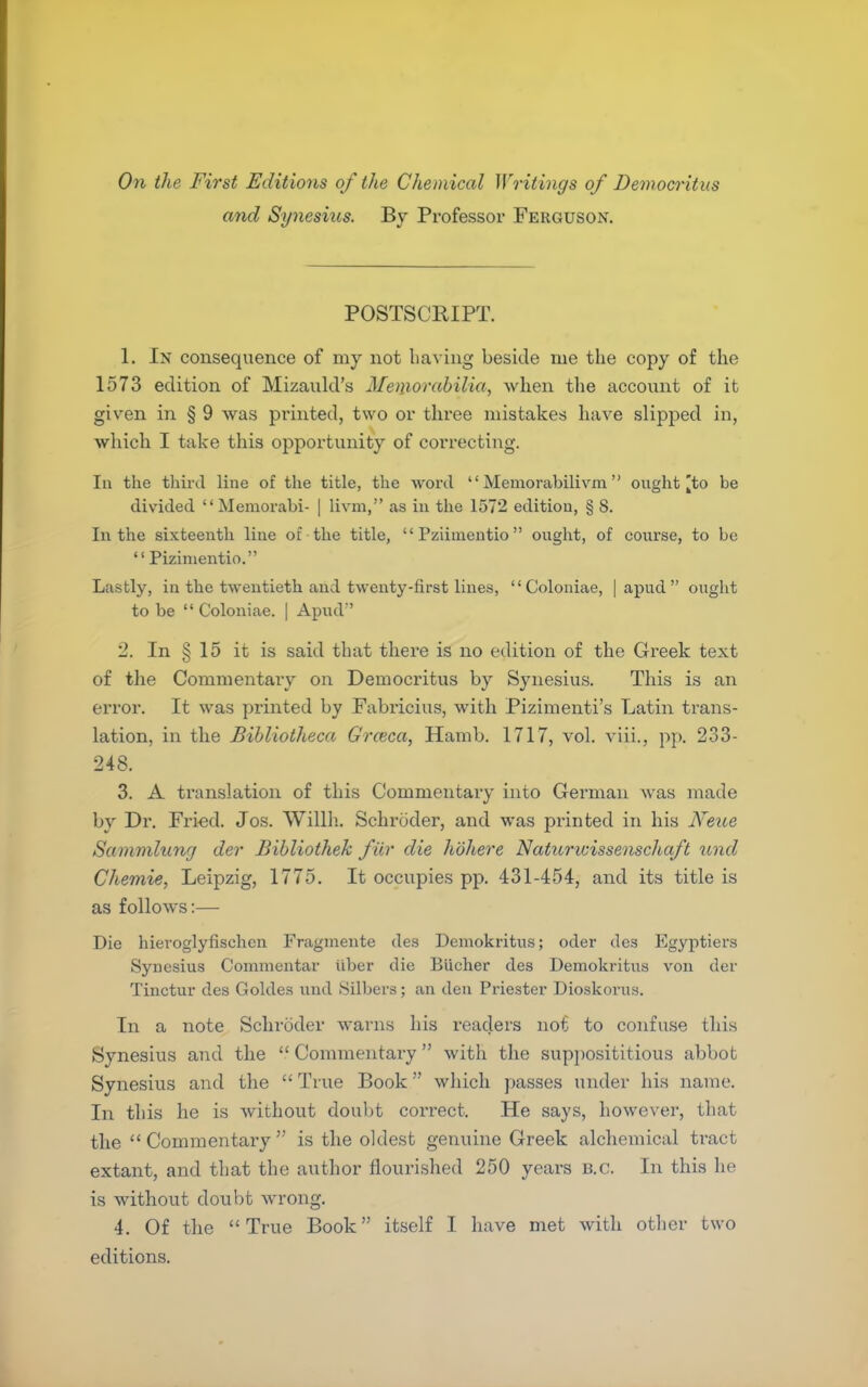 On the First Editions of the Chemical Writings of Democritus and Synesius. By Professor Ferguson. POSTSCRIPT. 1. In consequence of my not having beside me the copy of the 1573 edition of Mizanld's Memorabilia, when the account of it given in § 9 was printed, two or three mistakes have slipped in, which I take this opportunity of correcting. In the tliirJ line of the title, the word  Memorabilivm onght ^to be divided Memorabi- | livni, as in the 1572 edition, § 8. In the sixteenth line of the title,  Pziimentio ought, of course, to be  Pizinientio. Lastly, in the twentieth and twenty-first lines, Coloniae, |apud ought to be  Coloniae. | Apud 2. In § 15 it is said that tliere is no edition of the Greek text of the Commentary on Democritus by Synesius. This is an error. It was printed by Fabricius, with Pizimenti's Latin trans- lation, in the Bihliotheca Groica, Hamb. 1717, vol. viii., pp. 233- 248. 3. A translation of this Commentary into German was made by Dr. Fri^d. Jos. Willh. Schroder, and was printed in his ]\^eite Sammlung der Bibliothek f ur die hohere Naturicissenschaft imd Chemie, Leipzig, 1775. It occupies pp. 431-454, and its title is as follows:—• Die hieroglyfischcn Fragniente des Demokritus; oder des Egyptiers Synesius Commentar Uber die Biicher des Demokritus von der Tinctur des Goldea und Silbers; an den Priester Dioskorus. In a note Schroder warns his readers not to confuse this Synesius and the  Commentary with the supi)Osititious abbot Synesius and the  True Book which passes under his name. In this he is without doubt correct. He says, however, that the  Commentary  is the oldest genuine Greek alchemical tract extant, and that the author flourished 250 years B.C. In this he is without doubt wrong. 4. Of the True Book itself I have met with other two editions.