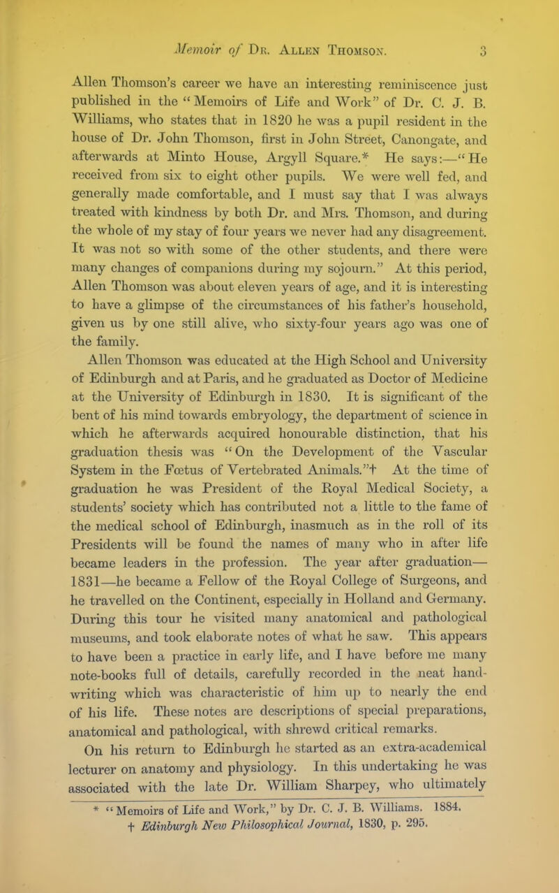 Allen Thomson's career we have an interesting reminiscence just published in the Memoirs of Life and Work of Dr. C. J. B. Williams, who states that in 1820 he was a pupil resident in the house of Dr. John Thomson, first in John Street, Canongate, and afterwards at Minto House, Argyll Square.* He says:—He received from six to eight other pupils. We were well fed, and generally made comfortable, and I must say that I was always treated with kindness by both Dr. and Mrs. Thomson, and during the whole of my stay of four years we never had any disagreement. It was not so with some of the other students, and there were many changes of companions during my sojourn. At this period, Allen Thomson was about eleven years of age, and it is interesting to have a glimpse of the circumstances of his father's household, given us by one still alive, who sixty-four years ago was one of the family. Allen Thomson was educated at the High School and University of Edinburgh and at Pai'is, and he graduated as Doctor of Medicine at the University of Edinburgh in 1830. It is significant of the bent of his mind towards embryology, the department of science in which he afterwards acquired honourable distinction, that his graduation thesis was  On the Development of the Vascular System in the Foetus of Vertebrated Animals, t At the time of graduation he was President of the Royal Medical Society, a students' society which has contributed not a little to the fame of the medical school of Edinburgh, inasmuch as in the roll of its Presidents will be found the names of many who in after life became leaders in the profession. The year after graduation— 1831—he became a Fellow of the Royal College of Surgeons, and he travelled on the Continent, especially in Holland and Germany. During this tour he visited many anatomical and pathological museums, and took elaborate notes of what he saw. This appears to have been a practice in early life, and I have before me many note-books full of details, carefully recorded in the neat hand- writing which was characteristic of him up to nearly the end of his life. These notes are descriptions of special preparations, anatomical and pathological, with shrewd critical remarks. On his return to Edinburgh he started as an extra-academical lecturer on anatomy and physiology. In this undertaking he was associated with the late Dr. William Sharpey, who ultimately *  Memoirs of Life and Work, by Dr. C. J. B. Williams. 1884. t Edinburgh Neio Philosophical Journal, 1830, p. 295.