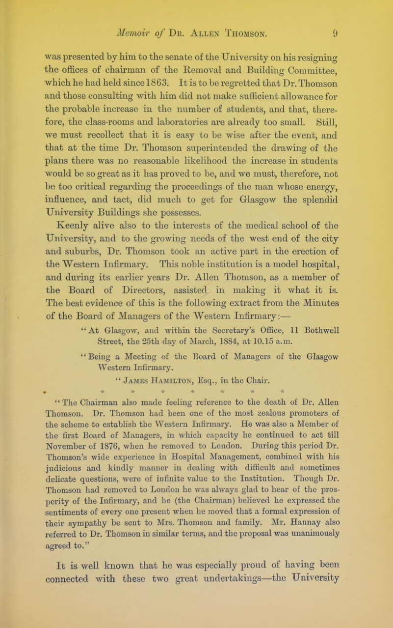 was presented by him to the senate of the University on his resigning the offices of chairman of the Removal and Building Committee, which he had held since 1863. It is to be regretted that Dr. Thomson and those consulting with him did not make sufficient allowance for the probable increase in the number of students, and that, there- fore, the class-rooms and laboratories are already too small. Still, we must recollect that it is easy to be wise after the event, and that at the time Dr. Thomson superintended the drawing of tlie plans there was no reasonable likelihood tlie increase in students would be so great as it has proved to be, and we must, therefore, not be too critical regarding the proceedings of the man whose energy, influence, and tact, did much to get for Glasgow the splendid University Buildings she possesses. Keenly alive also to the interests of the medical school of the University, and to the growing needs of the west end of the city and suburbs, Dr. Thomson took an active part in the erection of the Western Infirmary. This noble institution is a model hospital, and dui'ing its earlier years Dr. Allen Thomson, as a member of the Board of Directors, assisted in making it what it is. The best evidence of this is the following extract from the Minutes of the Board of Managers of the Western Infirmary:— At Glasgow, and within the Secretary's Office, 11 Both well Street, the 25th day of March, 1884, at 10.15 a.m. '' Being a Meeting of the Board of Managers of the Glasgow Western Infirmary.  James Hamilton, Esq., in the Chair, • «**«*** '' The Chairman also made feeling reference to the death of Dr. Allen Thomson. Dr. Thomson had been one of the most zealous promoters of the scheme to establish the Western Infirmary. He was also a Member of the first Board of Managers, in which capacity he continued to act till November of 1876, when he removed to London. During this pci'iod Dr. Thomson's wide experience in Hospital Management, combined with his judicious and kindly manner in dealing with difficult and sometimes delicate questions, were of infinite value to the Institution, Though Dr. Thomson had removed to London he was always glad to hear of the pros- perity of the Infirmary, and he (the Chairman) believed he expressed the sentiments of every one present when he moved that a formal expression of their sympathy be sent to Mrs. Thomson and family. Mr. Hannay also referred to Dr. Thomson in similar terms, and the proposal was unanimously agreed to. It is well known that he was especially proud of having been connected with these two great undertakings—the University