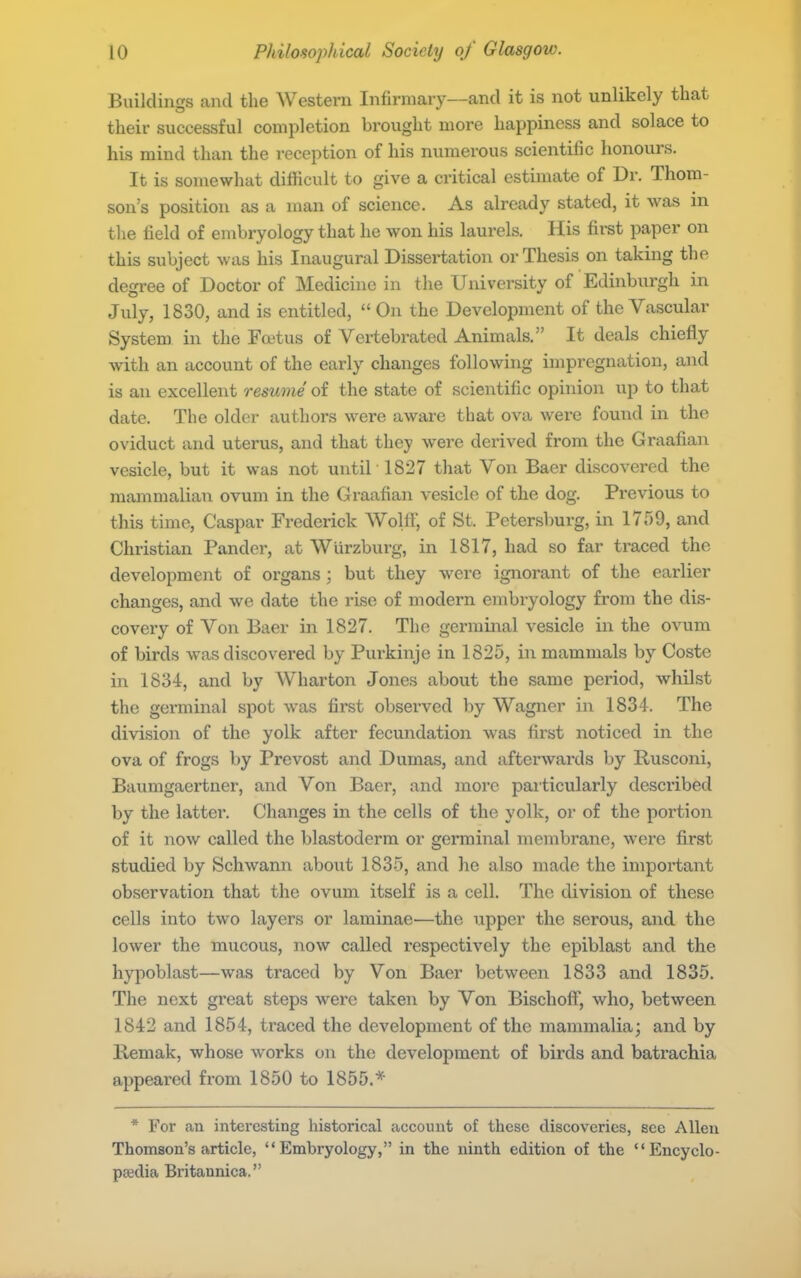 Buildings and the Western Infirmary—and it is not unlikely that their successful completion brought more happiness and solace to his mind than the reception of his numerous scientific honours. It is somewhat difficult to give a critical estimate of Dr. Thom- son's position as a man of science. As already stated, it was in tlie field of embryology that he won his laurels. His first paper on this subject was his Inaugural Dissertation or Thesis on taking the degree of Doctor of Medicine in the University of Edinburgh in July, 1830, and is entitled, On the Development of the Vascular System in the Foetus of Vertebrated Animals. It deals chiefly with an account of the early changes following impregnation, and is an excellent resume of the state of scientific opinion up to that date. The older authors were aware that ova were found in the oviduct and uterus, and that they were derived from the Graafi.an vesicle, but it was not until 1827 that Von Baer discovered the mammalian ovum in the Graafian vesicle of the dog. Previous to this time, Caspar Frederick Wolff, of St. Petersburg, in 1759, and Christian Pander, at Wiirzburg, in 1817, had so far traced the development of organs ; but they were ignorant of the earlier changes, and we date the rise of modern embryology from the dis- covery of Von Baer in 1827. The germinal vesicle in the ovum of birds was discovered by Purkinje in 1825, in mammals by Coste in 1834, and by Wharton Jones about the same period, whilst the germinal spot was first observed by Wagner in 1834. The division of the yolk after fecundation was first noticed in the ova of frogs by Prevost and Dumas, and afterwards by Rusconi, Baumgaertner, and Von Baer, and more paiticularly described by the latter. Changes in the cells of the yolk, or of the portion of it now called the blastoderm or germinal membrane, were first studied by Schwann about 1835, and he also made the important observation that the ovum itself is a cell. The division of these cells into two layers or laminae^—the upper the serous, and the lower the mucous, now called respectively the epiblast and the hypoblast—was traced by Von Baer between 1833 and 1835. The next great steps were taken by Von BischoflT, who, between 1842 and 1854, traced the development of the mammalia; and by Remak, whose works on the development of birds and batrachia appeared from 1850 to 1855.* * For an interesting historical account of these discoveries, see Allen Thomson's article, Embryology, in the ninth edition of the Encyclo- paedia Britannica.