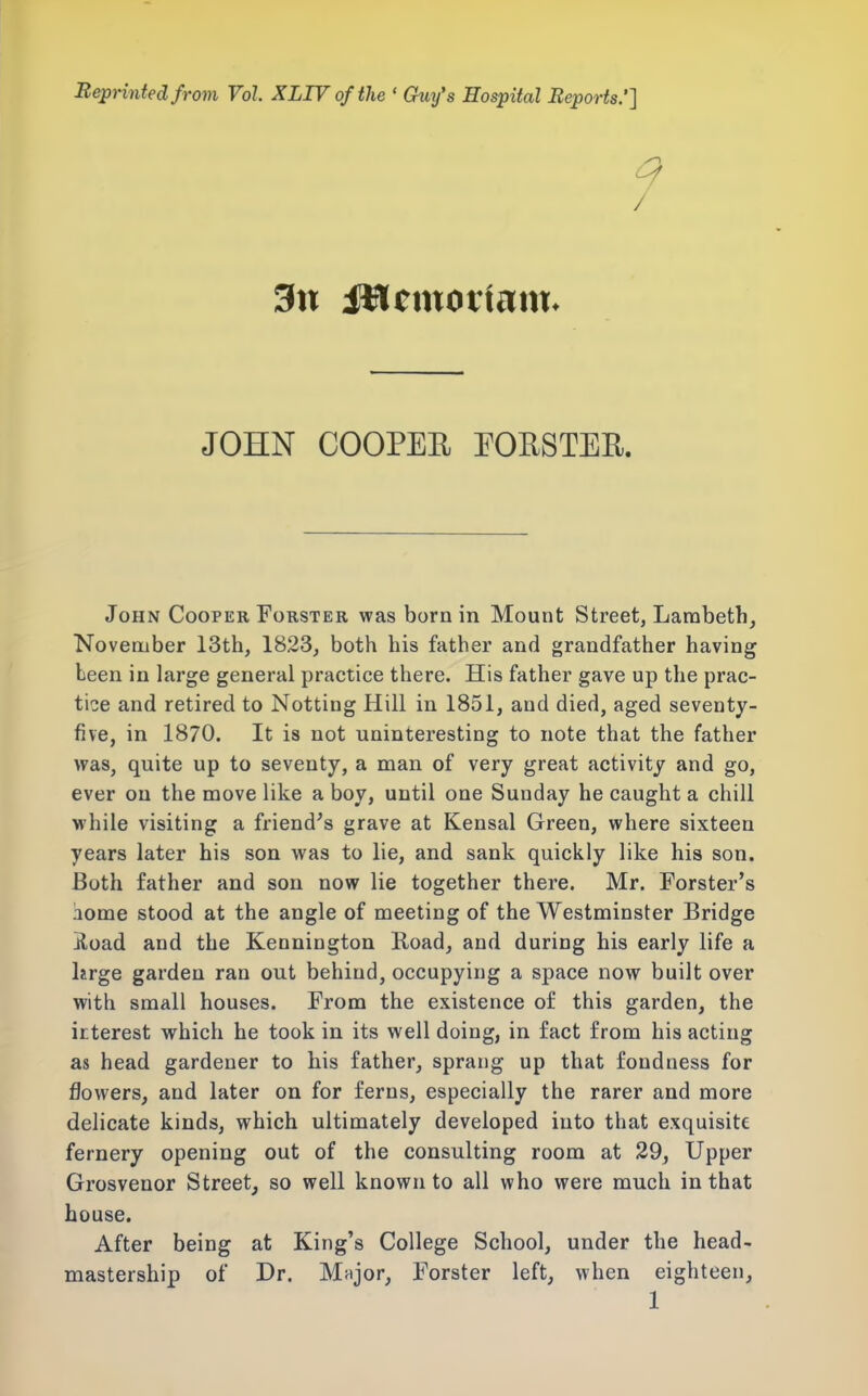 BepHntedfrom Vol XLTVofthe ' Guy's Hospital Reports.'] 3n iHemotiam. JOHN COOPEE POUSTER. John Cooper Forster was born in Mount Street, Lambeth, November 13th, 1823, both his father and grandfather having been in large general practice there. His father gave up the prac- tice and retired to Netting Hill in 1851, and died, aged seventy- five, in 1870. It is not uninteresting to note that the father was, quite up to seventy, a man of very great activity and go, ever on the move like a boy, until one Sunday he caught a chill while visiting a friend's grave at Kensal Green, where sixteen years later his son was to lie, and sank quickly like his son. Both father and son now lie together there. Mr. Forster's aome stood at the angle of meeting of the Westminster Bridge jload and the Kennington Road, and during his early life a lirge garden ran out behind, occupying a space now built over with small houses. From the existence of this garden, the irterest which he took in its well doing, in fact from his acting as head gardener to his father, sprang up that fondness for flowers, and later on for ferns, especially the rarer and more delicate kinds, which ultimately developed into that exquisite fernery opening out of the consulting room at 29, Upper Grosvenor Street, so well known to all who were much in that house. After being at King's College School, under the head- mastership of Dr. Major, Forster left, when eighteen,