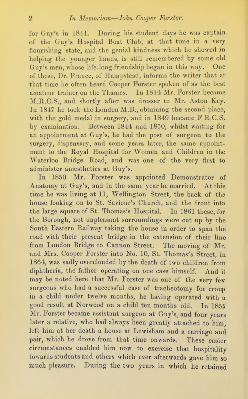 for Guy's iu 1841. During his student days he was captain of the Guy's Hospital Boat Club, at that time in a very flourishing state, and the genial kindness which he showed in helping the younger hands, is still remembered by some old Guy's men, whose life-long friendship began in this way. One of these. Dr. Prance, of Ilampstead, informs the writer that at that time he often heard Cooper Forster spoken of as the best amateur trainer on the Thames. In 1814 Mr. Forster became M.R.C.S., and shortly after was dresser to Mr. Aston Key. In 1847 he took the London M.B., obtaining the second place, with the gold medal in surgery, and in 1849 became F.R.C.S. by examination. Between 1844 and 1850, whilst waiting for an appointment at Guy's, he had the post of surgeon to the surgery, dispensary, and some years later, the same appoint- ment to the Royal Hospital for Women and Children in the Waterloo Bridge Road, and was one of the very first to administer anaesthetics at Guy's. In 1850 Mr. Forster was appointed Demonstrator of Anatomy at Guy's, and iu the same year he married. At this time he was living at 11, Wellington Street, the back of tha house looking on to St. Saviour's Church, and the front into the large square of St. Thomas's Hospital. In 1861 these, for the Borough, not unpleasant surroundings were cut up by the South Eastern Railway taking the house in order to span the road with their present bridge in the extension of their line from London Bridge to Cannon Street. The moving of Mr. and Mrs. Cooper Forster into No. 10, St. Thomas's Street, in 1864, was sadly overclouded by the death of two children from diphtheria, the father operating on one case himself. And it may be noted here that Mr. Forster was one of the very fev surgeons who had a successful case of tracheotomy for croup iu a child under twelve months, he having operated with a good result at Norwood on a child ten months old. In 1855 Mr. Forster became assistant surgeon at Guy's, and four years later a relative, who had always been greatly attached to him, left him at her death a house at Lewisham and a carriage and pair, which he drove from that time onwards. These easier circumstances enabled him now to exercise that hospitality towards students and others which ever afterwards gave him so much pleasure. During the two years in which he retained