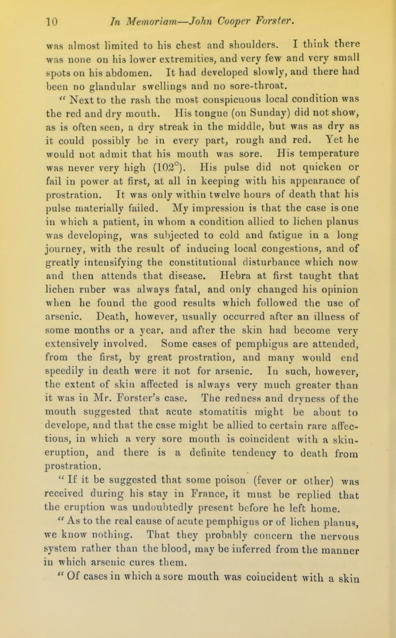 was almost limited to his chest and shoulders. I think there was none on his lower extremities, and very few and very small spots on his abdomen. It had developed slowly, and there had been no glandular swellings and no sore-throat.  Next to the rash the most conspicuous local condition was the red and dry mouth. His tongue (on Sunday) did not show, as is often seen, a dry streak in the middle, but was as dry as it could possibly be in every part, rough and red. Yet he would not admit that his mouth was sore. His temperature was never very high (102°). His pulse did not quicken or fail in power at first, at all in keeping with his appearance of prostration. It was only within twelve hours of death that liis pulse materially failed. My impression is that the case is one in which a patient, in whom a condition allied to lichen planus M'as developing, was subjected to cold and fatigue in a long journey, with the result of inducing local congestions, and of greatly intensifying the constitutional disturbance which now and then attends that disease. Hebra at first taught that lichen ruber was always fatal, and only changed his opinion when he found the good results which followed the use of arsenic. Death, however, usually occurred after an illness of some months or a year, and after the skin had become very extensively involved. Some cases of pemphigus are attended, from the first, by great prostration, and many would end speedily in death were it not for arsenic. In such, however, the extent of skin affected is always very much greater than it was in Mr. Forster's case. The redness and dryness of the mouth suggested that acute stomatitis might be about to develope, and that the case might be allied to certain rare affec- tions, in which a very sore mouth is coincident with a skin- eruption, and there is a definite tendency to death from j)rostration.  If it be suggested that some poison (fever or other) was received during his stay in France, it must be replied that the eruption was undoubtedly present before he left home.  As to the real cause of acute pemphigus or of lichen planus, we know nothing. That they probably concern the nervous system rather than the blood, may be inferred from the manner in which arsenic cures them.  Of cases in which a sore mouth was coincident with a skin