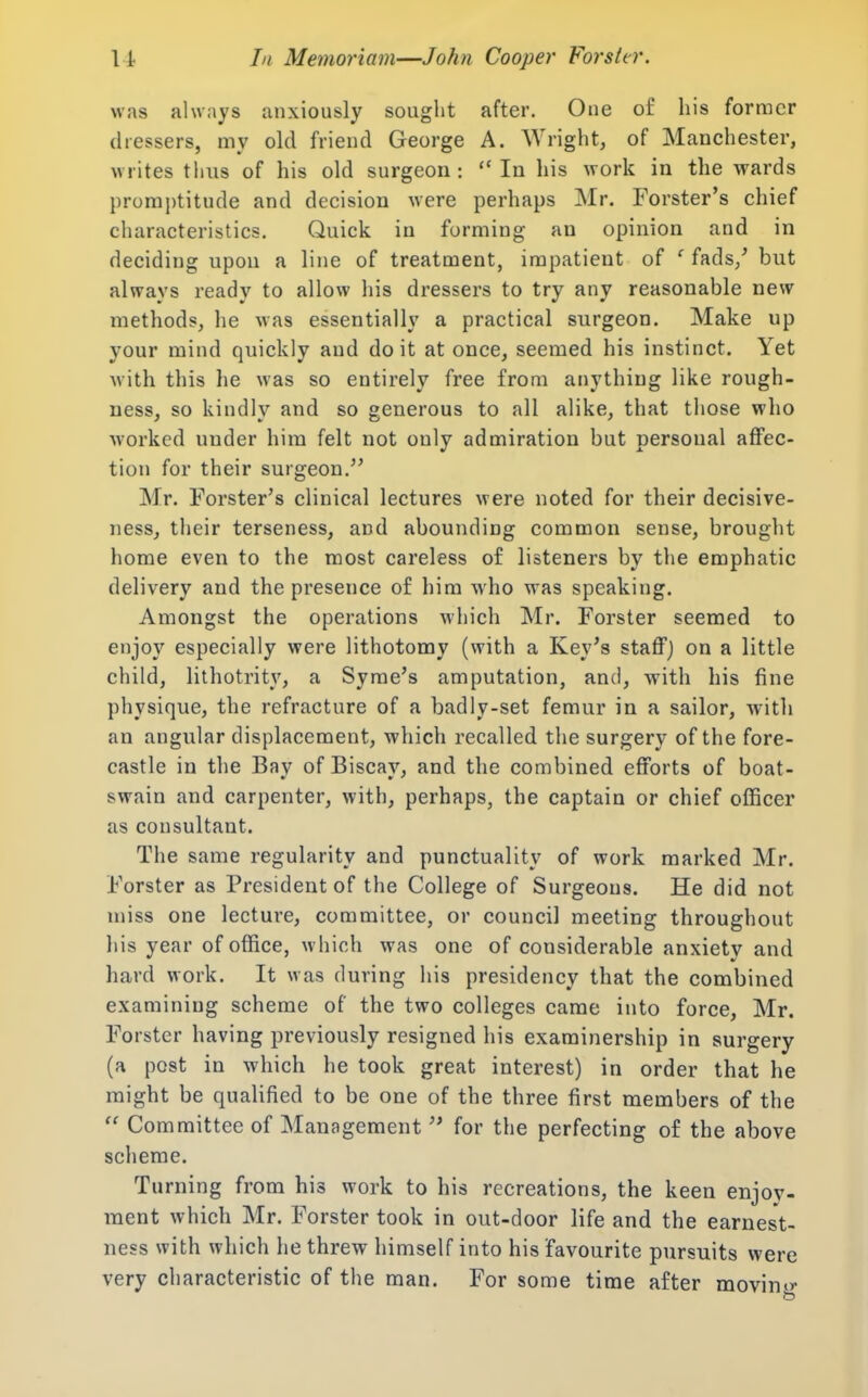 was always anxiously sought after. One of his former dressers, my old friend George A. Wright, of Manchester, writes thus of his old surgeon: In his work in the wards j)roraj)titude and decision were perhaps Mr. Forster's chief characteristics. Quick in forming an opinion and in deciding upon a line of treatment, impatient of ' fads/ but always ready to allow his dressers to try any reasonable new methods, he was essentially a practical surgeon. Make up your mind quickly and doit at once, seemed his instinct. Yet with this he was so entirely free from anything like rough- ness, so kindly and so generous to all alike, that those who ■worked under him felt not only admiration but personal affec- tion for their surgeon. Mr. Forster's clinical lectures were noted for their decisive- ness, their terseness, and abounding common sense, brought home even to the most careless of listeners by the emphatic delivery and the presence of him who was speaking. Amongst the operations which Mr. Forster seemed to enjoy especially were lithotomy (with a Key's staffj on a little child, lithotrity, a Syme's amputation, and, with his fine physique, the refracture of a badly-set femur in a sailor, with an angular displacement, which recalled the surgery of the fore- castle in the Bay of Biscay, and the combined efforts of boat- swain and carpenter, with, perhaps, the captain or chief officer as consultant. The same regularity and punctuality of work marked Mr. Forster as President of the College of Surgeons. He did not miss one lecture, committee, or council meeting throughout his year of office, which was one of considerable anxiety and hard work. It was during his presidency that the combined examining scheme of the two colleges came into force, Mr. Forster having previously resigned his examinership in surgery (a post in which he took great interest) in order that he might be quaHfied to be one of the three first members of the Committee of Management for the perfecting of the above scheme. Turning from his work to his recreations, the keen enjoy- ment which Mr. Forster took in out-door life and the earnest- ness with which he threw himself into his favourite pursuits were very characteristic of the man. For some time after movintr
