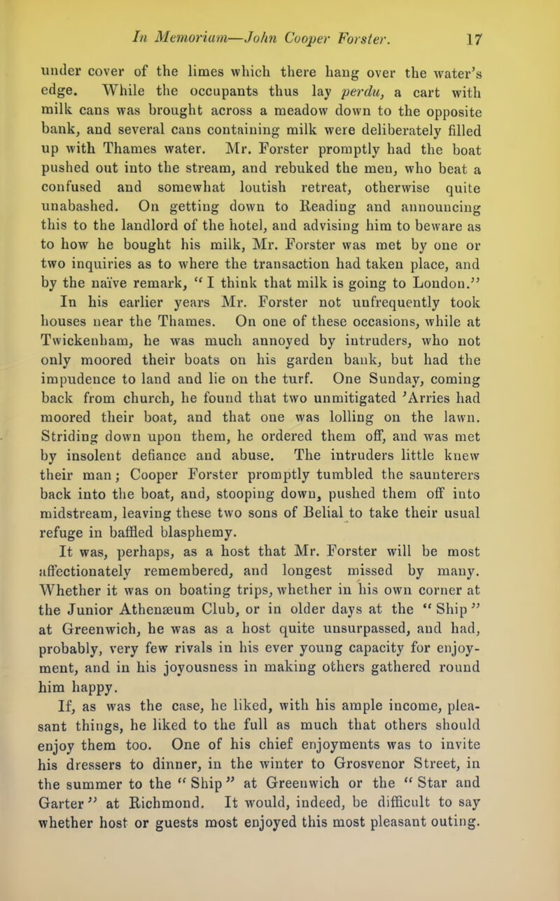 under cover of the limes which there hang over the water's edge. While the occupants thus lay perdu, a cart with milk cans was brought across a meadow down to the opposite bankj and several cans containing milk were deliberately filled up with Thames water. Mr. Forster promptly had the boat pushed out into the stream, and rebuked the men, who beat a confused and somewhat loutish retreat, otherwise quite unabashed. On getting down to Reading and announcing this to the landlord of the hotel, and advising him to beware as to how he bought his milk, Mr. Forster was met by one or two inquiries as to where the transaction had taken place, and by the naive remark, I think that milk is going to London.'' In his earlier years Mr, Forster not unfrequently took houses near the Thames. On one of these occasions, while at Twickenham, he was much annoyed by intruders, who not only moored their boats on his garden bank, but had the impudence to land and lie on the turf. One Sunday, coming back from church, he found that two unmitigated 'Arries had moored their boat, and that one was lolling on the lawn. Striding down upon them, he ordered them off, and was met by insolent defiance and abuse. The intruders little knew their man; Cooper Forster promptly tumbled the saunterers back into the boat, and, stooping down, pushed them off into midstream, leaving these two sons of Belial to take their usual refuge in baffled blasphemy. It was, perhaps, as a host that Mr. Forster will be most affectionately remembered, and longest missed by many. Whether it was on boating trips, whether in his own corner at the Junior Athenaeum Club, or in older days at the *' Ship at Greenwich, he was as a host quite unsurpassed, and had, probably, very few rivals in his ever young capacity for enjoy- ment, and in his joyousness in making others gathered round him happy. If, as was the case, he liked, with his ample income, plea- sant things, he liked to the full as much that others should enjoy them too. One of his chief enjoyments was to invite his dressers to dinner, in the winter to Grosvenor Street, in the summer to the Ship at Greenwich or the Star and Garter'' at Richmond, It would, indeed, be difficult to say whether host or guests most enjoyed this most pleasant outing.