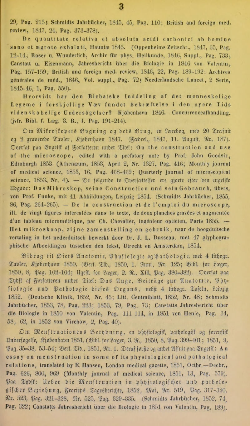 review, 1847, 24, Pag. 373-378), De qiiantitate relaliva et absoliita acidi carbon i ci ab homine sano et ægroto cxhalati, Hauniæ 1845. (Opponheims Zeitschr., 1847,35, Pag. 12-14j Roser u. Wiinderlich, Archiv fur pliys. Heilkunde, 184G, Suppl., Pag. 733; Canslatt u. Eisenmann, Jahresbericht iiber die Biologie in 1846 von Valenlin, Pag. 157-159; British and foreign med. review, 184G, 22, Pag. 189-192; Archives générales de méd., 184G, Vol. suppl., Pag. 72, Neederlaiidsche Lancet, 2 Serie, 1845-46, 1, Pag. 550). Hvorvidt har den Bichatske Inddeling af det menneskelige Legeme i forskjellige Væv fundet Bekræftelse i den nyere Tids videnskabelige Undersøgelser? KjSbcnhavn 1846. Concurrenccafhandling. (jvfr. Bibi. f. Læg. 3. R., I. Pag. 191-214). Cm 9Kifroffo^jeta ^pgniug og beta 33nig, en ^cereSog, meb 20 Srocfuit og 2 gratoerebe Za\>\ev, åi^UwljaW 1847. (Jcebvel., 1847, 11. 3(iigiift, dlv. 187). Cftcviat paa (Sugclft af ^'^i'li't^i^ imber Xitel: On the construclion and use of the microscope, edited with a prefalory note by Prof. John Goodsir, Edinburgh 1853. (Athenæum, 1853, April 2, Nr. 1327, Pag, 41G; Monlhly journal of medical science, 1853, 16, Pag, 468-469; Quarterly journal of microscopical science, 1853, Nr. 4). — 2)c følgenbe to Ot'evfa'tteller ere gjorte efter beit cngelfte Ubgaoe: Das.Mikroskop, seine Construction und seinGebrauch, iibers. von Prof. Funke, mit 41 Abbildungen, Leipzig 1854. (Schmidts Jahrbucher, 1855, 86, Pag. 264-265). — De la construction et de l'emploi du microscope, ill. de vingt figures intercalées dans le texle, de deux planches gravées et augtnentée d'un tableau micrométrique, par Ch, Chevalier, ingénieur opticien, Paris 1855. — Het mikroskoop, zijne zamenstelling en gebruik, naar de hoogduitsche vertaling in hot ncderduilsch bewerkt door Dr. J, L. Dusscau, met 47 glyphogra- phische Afbeeldingen tusschen den tekst, Utrecht en Amsterdam, 1854. SBibrog til ØtetS Stnatomie, ^^ijftofogie og'']Sat()otogie, meb 4 litfiogr. Sabler, ^jø6en[)al^^ 1850. (93erl. Xih., 18.50, 1. 3iini, 9lr. 125; mi for ^Vtger, 1850, 8, $ag. 102-104; Ugeff. for ?Æger, 2. 9t., XFI, ^ag. 380-382). Dberfat paa jC^bff af g^crfatteren uiiber 2:tte(: ®a§ Stage, SScttriige 3ur Slnntomie, ftologie iinb ^atI)ologie biefe« £)rgan6, ne6ft 4 Iit()ogr, Safeln, Jci^ijig 1852. (Deutsche Klinik, 1852, Nr. 45; Litt, Centralblalt, 1852, Nr. 48; Schmidts Jahrbucher, 1853, 78, Pag. 223; 1853, 79, Pag. 73; Canslatts Jahresbericht uber die Biologie in 1850 von Valentin, Pag. 111 114, in 1851 von Henie, Pag. 34, 58, 62, in 1852 von Virchow, 2, Pag. 40). Dm 2)?enftruationen6 Settjbning, en p(}tjfto(ogtff, patfjologiff og fcrcnftff Unberføgeffe, .jTjø6en()aiMi 1851. (53i6f. for ?a'ger, 3.9?., 1850, 8, ^ng. 399-401; 1851, 9, '^5ag.35-38, 53-54; iBerl. 2ib., 1851, 9fr. 1. ®eraf førfte og anbct SlffiiitVaa (Siigclff: An essay on menstruation in some ofitsphysioIogicaland[)alhological relations, translated by E.Hansen, London medical gazette, 1851, Oclbr.—Decbr., Pag. 626, 800, 969 (Monthly journal of medical science, 1851, 13, Pag. 579). ^aa 2:»jbff: Ueber bie SJZenftruation in ))I)l)fio(Dgifrf;er unb patholo* gifd^er SSejie^ung, ^rorie^jS !3:ageSkricf;te, 1852, m\, dh. 519, ^ng. 317-320, 9?r. 523, ^^ag. 321-328, Ta\ .525, faQ. 329-335. (Sciimidts Jahrbiicher, 1852, 74, Pag. 322; Canstatts Jahresbericht iiber die Biologie in 1851 von Valenlin, Pag. 189).