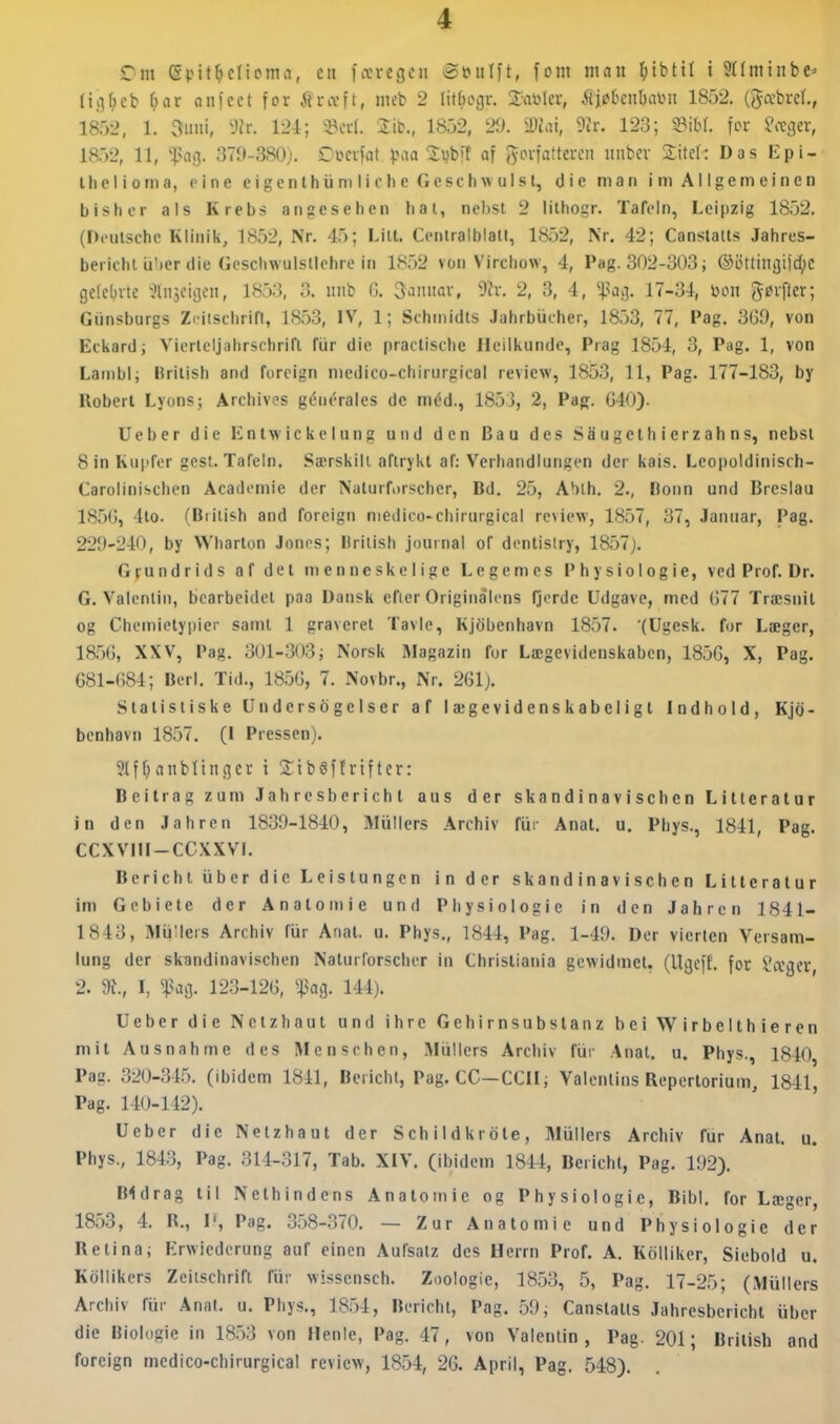 Om eptt^clioma, en fccrcgcn @»ulft, font man I^ibtil i 9t(minbe=> lii^^eb f;ar aniect for ftrccft, meb 2 litbogr. la'okt, iii^hcnhmi 1852. (gccbreL, 1852, 1. 3iiui, 3Jr. 124; 33crl. iib., 1852, 29. i»iai, 9{r. 123; mu fov ^ægev, 18.52, 11, fa<i. 379-380;. Owcvfat ^.\ia Svbit af j'yovfatteren nnbev 2itri: Das Epi- ihclioma, pine eigenlhiimlicheGeschwulst, die man iniAligemeinen bisher als Krebs angcsehen hal, nebsl 2 lilhogr. Taft«ln, Leipzig 1852. (I).'ulschc Kliiiili, 18.52, Nr. 45; Lill. Cenlralblalt, 1852, Nr, 42; Canslalts Jahres- bei ichl iilier die Gcscliwuistlehre in 18.52 von Vircliow, 4, Pag. 302-303; ®ottinjjiid;C gelelnte ^Injcigcn, 185:3, 3. iiiib G. 3ainiav, 2, 3, 4, faci. 17-34, bon ^øi-\kx; Giinsburgs Zcitschrin, 1853, IV, 1; Schmidts Jahrbiicher, 18,53, 77, Pag. 3G9, von Eckard; Viorlcljahrschrifl fiir die practische Heiikunde, Prag 1854, 3, Pag. 1, von Lambl; British and foreign medico-chirurgical review, 1853, 11, Pag. 177-183, by Robert Lyonsj Archives géuérales de méd., 1853, 2, Pag. G40). Ueber die Entwickeliing und den Bau des Saugethierzahns, nebst 8inKuprer gest. Tafeln. Særskilt aftrykt af: Verhandlungen der kais. Leopoldinisch- Carolinischcn Academie der Naturfnrscher, Bd. 25, Ablh. 2., Ronn und Brcslau 185G, 4to. (British and foreign medico-chirurgical review, 1857, 37, Januar, Pag. 229-240, by Wharlon Jones; Hrilish journal of denlislry, 1857). Grundrids af del menneskelige Legemes Physiologie, ved Prof. Dr. G. Valenlin, bcarbeidct paa Dansk efter Originalens fjorde Udgave, med G77 Træsnit og Chemietypier samt 1 graveret Tavle, Kjobenhavn 1857. (Ugesk. for Læger, ia5G, XXV, Pag. 301-303; Norsk Magazin for Lægevidenskaben, 185G, X, Pag. 681-G84; Berl. Tid., 18.5G, 7. Novbr., Nr. 261). Statistiske Undersogelser af lægevidenskabeligt Indhold, Kjo- benhavn 1857. (I Pressen). Sif()anblingcv i SibSffrifter: Beitrag zuni Jahresberichl aus der skandinav i schen Litteratur in den Jahren 1839-1840, Mullers Archiv fiii- Anal. u. Phys., 1841, Pag. CCXVIII-CCXXVI. BerichtuberdicLeistungen in der skandinavischen Litteratur im Gebiete der Anale mie und Physiologie in den Jahren 1841- 1843, MiiHers Archiv fiir Anat. u. Phys., 1844, Pag. 1-49. Der vierten Versam- lung der skandinavischen Naturforscher in Christiania gewidmet. (Ugeff. for Sager, 2. I, ^?ag. 123-12G, ^pag. 144). Ueber die Netzhaut und ihre Gchirnsubstanz bei Wirbelthieren mil Ausnahme des Menschen, Miiilers Archiv fiir Anat. u. Phys., 1840 Pag. 320-34.5. (ibidem 1841, Bericht, Pag. CC-CCII; Valenlins Repertorium, 184l', Pag. 140-142). Ueber die Netzhaut der Schildkrole, Miillers Archiv fiir Anat. u. Phys., 1843, Pag. 314-317, Tab. XIV. (ibidem 1844, Bericht, Pag. 192). Bidrag til Nethindens Anatomie og Physiologie, Bibi. for Læger, 1853, 4. R., I*, Pag. 358-370. — Zur Anatomie und Physiologie der Retina; Erwiederung auf einen Aufsatz des Herrn Prof. A. Koiliker, Siebold u. Kollikers Zeitschrift fiir wissensch. Zoologie, 1853, 5, Pag. 17-25; (Miillcrs Archiv fiir Anat. u. Phys., 1854, Bericht, Pag. 59; Canslalts Jahresberichl iibcr die Biologie in 18.53 von Henle, Pag. 47, von Valentin, Pag. 201; British and foreign medico-chirurgical review, 1854, 26. April, Pag. 548).
