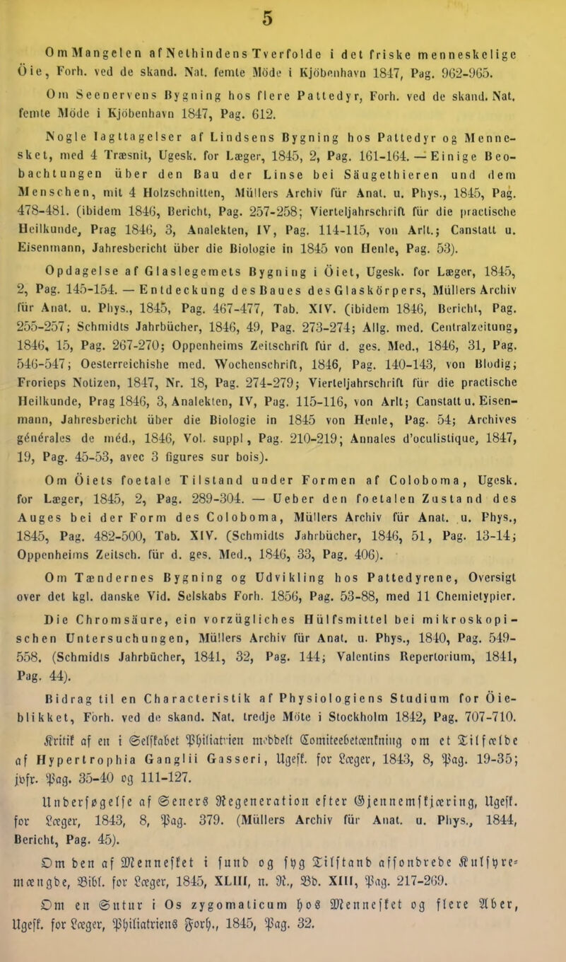 OmMangelen af Nethindens Tverfolde i del friske menneskelige Ole, Forh. ved de skand. Nat. femte Mode i Kjdbenhavn 1847, Pag. 902-965. Om Seenervens Bygning hos flere Pattedyr, Forh. ved de skand. Nat. femte IMdde i Kjdbenhavn 1847, Pag. 612. Nogle Iagttagelser af Lindsens Bygning hos Pattedyr og Menne- sket, med 4 Træsnit, Ugesk. for Læger, 1845, 2, Pag. lGl-164. — E i n i g e Beo- bachtungen iiber den Bau der Linse bei SSugelhieren und dem Menschen, mit 4 Holzschnitten, Aliillers Archiv fiir Anal, u. Phys., 1845, Pag. 478-481. (ibidem 1846, Bericht, Pag. 257-258; Vierteljahrschria fiir die praclische Heilkunde, Prag 1846, 3, Analekten, IV, Pag. 114-115, von Arlt.; Canslatt u. Eisenmann, Jahresbcricht iiber die Biologie in 1845 von Henie, Pag. 53). Opdagelse af Glaslegemets Bygning i Oiet, Ugesk. for Læger, 1845, 2, Pag. 145-154. — Enldeckung desBaues desGlaskdrpers, Mullers Archiv fur Anat. u. Phys., 1845, Pag. 467-477, Tab. XIV. (ibidem 1846, Berichl, Pag. 255-257; Schmidts Jahrbiicher, 1846, 49, Pag. 273-274; Allg. med. Centralzeitung, 1846, 1.5, Pag. 267-270; Oppenheims Zeiischrifl fiir d. ges. Med., 1846, 31, Pag. 546-547; Oeslerreichishe med, Wochenschrift, 1846, Pag. 140-143, von Blodig; Frorieps Notizen, 1847, Nr. 18, Pag. 274-279; Vierleijahrschrift fiir die praclische Heilkunde, Prag 1846, 3, Analekten, IV, Pug. 115-116, von Arlt; Canslatt u. Eisen- mann, Jahresbcricht iiber die Biologie in 1845 von Hcnie, Pag. 54; Archives générales de med., 1846, Vol. suppi, Pag. 210-219; Annales d'oculislique, 1847, 19, Pag. 45-53, avec 3 figures sur bois). Om Oiets foetale Tilstand under Formen af Coloboma, Ugesk, for Læger, 184.5, 2, Pag. 289-304. — Ueber den foetalen Zustand des Auges bei der Form des Coloboma, Miillers Archiv fiir Anal. u. Phys., 1845, Pag. 482-500, Tab, XIV, (Schmidts Jahrbucher, 1846, 51, Pag. 13-14; Oppenheims Zeitsch, fiir d. ges. Med,, 1846, 33, Pag. 406). Om Tændernes Bygning og Udvikling hos Pattedyrene, Oversigt over det kgl. danske Vid. Selskabs Forh. 1856, Pag. 53-88, med 11 Chemictypier. Die Chromsaure, ein vorziigliches Hiilfsmitlel bei mikroskopi- schen Untersuchungen, Miillers Archiv fiir Anal. u. Phys., 1840, Pag. 549- 558. (Schmidis Jahrbiicher, 1841, 32, Pag. 144; Valenlins Reperloiium, 1841, Pag. 44). Bidrag til en Characterislik af Physiologiens Studium for Oie- blikkel, Forh. ved de skand. Nal. tredje Mole i Stockholm 1842, Pag. 707-710. Mvitit af en i ©elffakt ^^iftatrien mv'bbeft SomiteeOetoentniiif} om etSilffctbe (if Hypertrophia Ganglii Gasseri, Uijeff. for ?ccgei-, 1843, 8, ^ag. 19-35; jl^fr. %^aq. 35-40 og 111-127. Unberføgelfe af ©ener6 ^Regeneration efter ®jennemffjcering, Ugeft. for Sctger, 1843, 8, ^ag. 379. (Miillers Archiv fur Anat. u. Phys., 1844, Berichl, Pag. 45). Om ben af 9Kenneffet i funb og f^g 2:itftanb affonbrcbe ^utf^re-- mctngbe, mi for Sceger, 1845, XLIII, n. dl, S3b. XIII, «t<ag. 217-269. Om en ©utur i Os zygomaiicum 1)o9 iKenueffet og flere 5Iber, Ugeff. for ^ctger, ^l;itiatrieuS gor^., 1845, ^ag. 32.