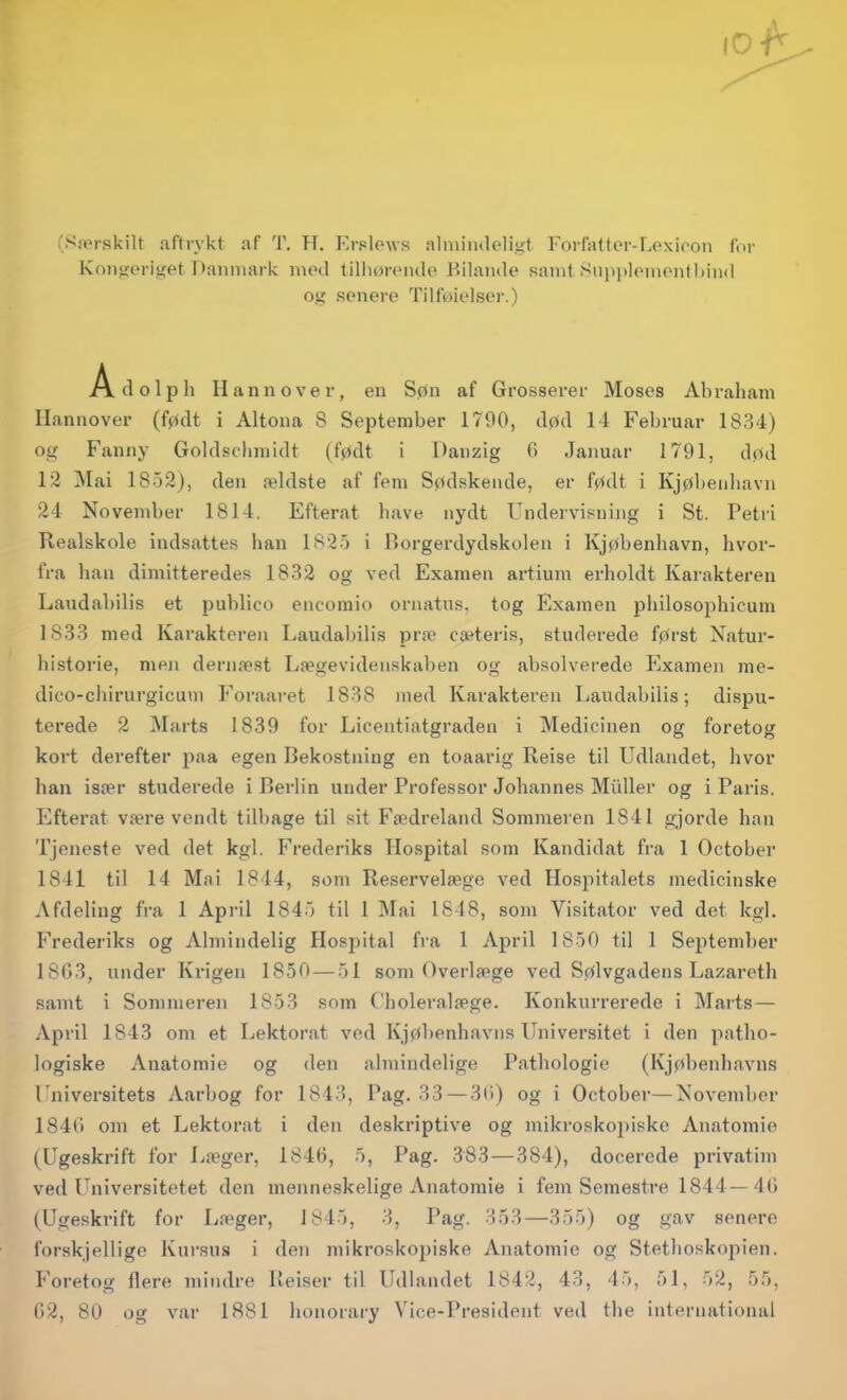 (Særskilt aftrykt, af T. ?T. Erplews alniiiuleligt Forfattcr-Lexloon foi- Kon<i(M-iiiet Danmark moil lillionMulo Bilande samt Siijijtlonionf hind og senere Tilføielser.) xVdolpli Hannover, en Søn af Grosserer Moses Abraham Hannover (født i Altona 8 September 1790, død 14 Februar 1834) og Fanny Goldschmidt (født i Danzig 0 Januar 1791, død 12 Mai 1852), den ældste af fem Sødskende, er født i Kjøbenhavn 24 November 1814. Efterat have nydt Undervisning i St. Petri Realskole indsattes han 1825 i l^orgerdydskolen i Kjøbenhavn, hvor- fra han dimitteredes 1832 og ved Examen ai-tium erholdt Karakteren Laudabilis et publico encoraio ornatus, tog Examen piiilosophicum 1833 med Karakteren Laudabilis præ cæteris, studerede først Natur- historie, men dernæst Lægevidenskaben og absolverede Examen me- dico-chirurgicum Foraai-et 1838 med Karakteren Laudabilis; dispu- terede 2 Marts 1839 for Licentiatgraden i Medicinen og foretog kort derefter paa egen Bekostning en toaarig Reise til Udlandet, hvor han især studei'ede i Berlin under Professor Johannes Muller og i Paris. Efterat være vendt tilbage til sit Fædreland Sommeren 1841 gjorde han Tjeneste ved det kgl. Frederiks Hospital som Kandidat fra 1 October 1841 til 14 Mai 1844, som Reservelæge ved Hospitalets medicinske Afdeling fra 1 April 1845 til 1 Mai 1848, som Visitator ved det kgl. Frederiks og Almindelig Hospital fra 1 April 1850 til 1 September 18G3, under Krigen 1850 — 51 som Overlæge ved Sølvgadens Lazareth samt i Sommeren 1853 som C'holeralæge. Konkurrerede i Marts— April 1843 om et Lektorat vod Kjøbenhavns Universitet i den patho- logiske Anatomie og den almindelige Patliologio (Kjøbenhavns Universitets Aarbog for 1843, Pag. 33 — 3()) og i October—November 184r» om et Lektorat i den deskriptive og mikroskopiske Anatomie (Ugeskrift for Læger, 1846, 5, Pag. 383 — 384), docerede privatim ved Universitetet den menneskelige Anatomie i fem Semestre 1844—40 (Ugeskrift for Læger, 1845, 3, Pag. 353—355) og gav senere forskjelligo Kursus i den mikroskopiske Anatomie og Stethoskopien. Foretog flere mindre Reiser til Udlandet 1842, 43, 45, 51, 52, 55, 02, 80 og var 1881 honorary Vice-President ved the international