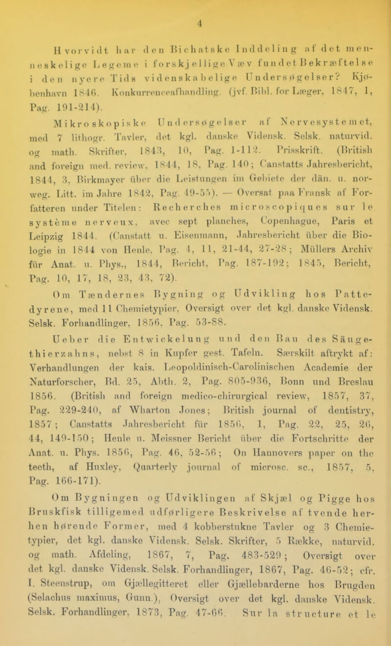 Hvorvidt 11 il I- <1 c II Ui c h ilt s k c Inddeling n fdetmen- n eskeligt' Legoiut- i l'o r s k j e 11 i g e V v f u n d e t B ek r æf'te 1 s e i den nyevoTids v i d on s k ii 1) e 1 ig e Undersøgelser? Kjo- l)Oiihavn 1S40. Koiikunfncoaflinndling. (jvf. Bild. for Læger, 1847, 1, Pag. 101-214). Mikroskopiske U n d er 8 <> g e 1 s e r a C Nervesystemet, med 7 litlionr. 'l'avler, det kgl. danske Videiisk. Selsk. naturvid, og math. Skrifter, 184:^, 10, Pag- l-H^. Prisskrift. (British and foreigii med. review, 1S44, 18. Pag. 140; Canstatts Jahresbericht, 1844, Pirkmayer iiber die Leistungen im Gehiete der diin. u. nor- weg. Litt. im Jahre 1842. Pag. 10-5)). — Oversat paa Fransk af For- fatteren under Titelen : Recherches m i c r o s c o p i (| u e s sur le system e nei-veux. avec sept planches, Copenhague, Paris et Leipzig 1844. (Canstatt u. Eiseumann, -lahresbericht iiber die Bio- logie in 1814 von Henle. Pag. 1, 11, 21-44, 27-28; Mullers Archiv flir Anat. u. Phys., 1844, Beiicht. Png. 187-102; 1845, Bericht, Pag. 10, 17, 18, 2.^, 43. 72). Om Tændernes Bygning og Udvikling hos Patte- dyrene, med 11 Chemietypier. Oversigt over det kgl. danske Vidensk. Selsk. Forhandlinger, 1856. Pag. 53-88. Ueber die Eutwickelung und den Ban des Sauge- thierzahns, nebst 8 in Kupfer gest. Tafeln. Særskilt aftrykt af: Verhandlungen der kais. Leopoldinisch-Carolinischen Acadcmie der Naturforscher, Bd. 25, Abtb. 2, Pag. 805-9.36, Bonn und Breslau 1856. (British and foreign medico-chirurgical review, 1857, 37, Pag. 229-240, af Wharton Jones; liritish journal of deiitistry, 1857; Canstatts Jahresbericht fiir 185C), 1, Pag. 22, 25, 26, 44, 140-150; Henle u. Meissner l^ericht iiber die Fortschritte der Anat. u. Phys. 1856, Pag. 46, 52-56; On Hannovers paper on the teeth, af Huxley, Quarterly journal of microsc. se, 1857, 5. Pag. 166-171). Om Bygningen og Udviklingen af Skjæl og Pigge hos Bruskfisk tilligemed udførligere Beskrivelse af tvende her- hen hørende Former, med 4 kobberstukne Tavler og 3 Chemie- typier, det kgl. danske Vidensk. Selsk. Skrifter, 5 Række, naturvid, og math. Afdeling, 1867, 7, Pag. 483-520; Oversigt over det kgl. danske Vidensk. Selsk. Forhandlinger, 1867, Pag. 46-52; cfr. 1. Steenstrup, om Gjællegittcret eller Gjællebarderne hos Brugden (Selachus maximus, Gunn.), Oversigt over det kgl. danske Vidensk. Selsk. Forhandlinger. 1873, Pag. 47-66. Sur la structure et le