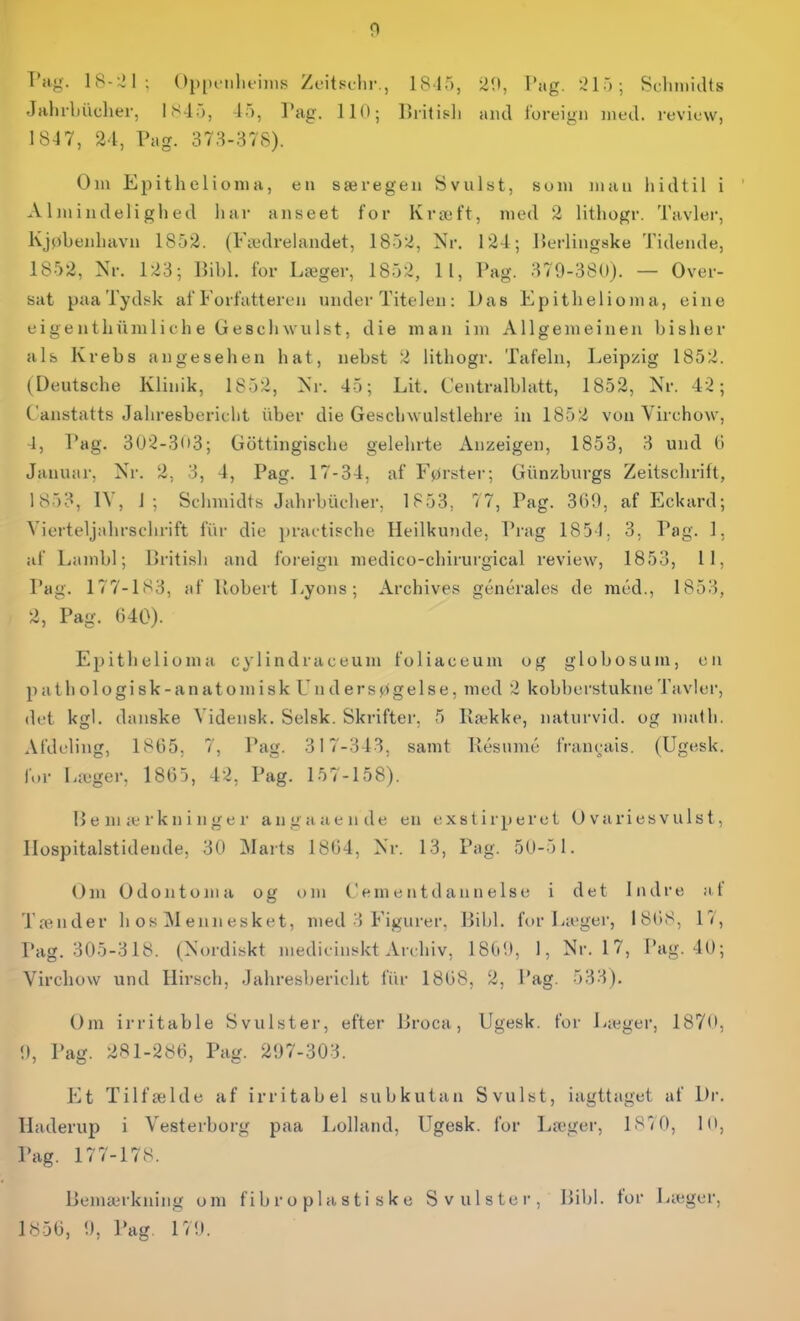 Pag. 18-:21; Oppoiilifims Zt'itschr., 1815, 2H, Tag. .j ; Schmidts Jahrbiidier, 18-15, -15, Tag. HO; Britipli and tbreign med. levicw, 1847, 24, Pag. 378-378). Om Epithelionia, en særegen Svulst, sum man liidtil i Almindelighed liar anseet for Kræft, med 2 lithogr. Tavler, Kjpbenhavn 1852. (Fædrehuidet, 1852, Nr. 124; Perlingske Tidende, 1852, Nr. 123; Bibi. for Læger, 1852, 1 1, Pag. 379-380). — Over- sat paa Tydsk af Forfatteren under Titelen: Das Epithelioma, eine eigentliumlit he Geschwuist, die man im Allgemeinen bisher als Krebs angeseheii hat, nebst 2 lithogr. Tafeln, Leipzig 1852. (Deutsche Klinik, 1852, Nr. 45; Lit. Centralblatt, 1852, Nr. 42; Canstatts Jahresbericht iiber die Geschwulstlehre in 1852 vou Virchow, -1, Pag. 3U'2-3(»3; Gottingische gelehrte Anzeigen, 1853, 3 und G Januar, Nr. 2, 3, 4, Pag. 17-34, af Førster; Giinzburgs Zeitschrifl, 1853, IV, 1; Schmidts Jahrbiicher, 1853, 77, Pag. 369, af Eckard; Vierteljahrschrift fiir die practische Heilkunde, Prag 185 J; 3. Pag. 1, af Lambl; Britisli and foreign medico-chirurgical review, 1853, 11, Pag. 177-183, af Uobert Lyons; Archives générales de raéd., 1853, 2, Pag. 640). Epithelioma cylindraceum foliaceum og globosuni, en p a t h o 1 o g i s k - a n a t o m i s k Undersøgelse, med 2 kobberstukne Tavler, det kgl. danske Vidensk. Selsk. Skrifter. 5 Række, naturvid, og mat li. Afdeling, 1865, 7, Pag. 317-343, samt Résnmé fraucjais. (Ugesk. for Læger, 1865, 42, Pag. 157-158). IJ e m æ r k n i n g e r an ga aende en exslirperct Ovariesvulst, Ilospitalstidende, 30 Marts 1864, Nr. 13, Pag. 50-51. Om Odontojda og om Cementdannelse i det Indre af l a^Ilder li os M ennesket, med 3 Figurer, Bibi. for Læger, 1868, 17, Pag. 305-318. (Nordiskt medicinskt Archiv, 1809, I, Nr. 17, Pag. 40; Virchow und Hirsch, Jahresbericht fiir 1868, 2, i'ag. 533). Om irritable Svulster, efter Broca, Ugesk. for La:;ger, 1870, 9, Pag. 281-286, Pag. 297-303. Et Tilfælde af irritabel subkutan Svulst, iagttaget af Dr. Haderup i Vesterborg paa Lolland, Ugesk. for Læger, 187 0, lo, Pag. 177-178. Bemærkning om f i b r o p 1 a s t i s k e Svulster, Bibi. for Læger, 1856, 9, Pag. 179.