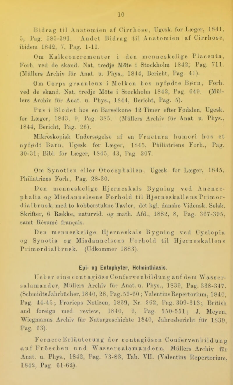 llidrag til A ii ;i t o lu i i-ii a f (' i rrli os i-, Ugesk. for Læfjer. 1841, ■>, J'ug. o8.j-3!il. Andet 15iiliag til Anfitoniieu af C'irrhose. ibidem 1842, 1, Vug. 1-11. Om Kalkconcrenienter i den menneskelige Placenta, Forh. ved de skand. >'at. tredje Mote i Stockholm 1842, Pag. 711. (Mullers An.-hiv fiir Anat. u. Thys., 1814, Dericht, Pag. 41). Om Corps granuleux i Melken hos nyfødte liørn. Forh. ved de skand. Nat. tredje Mcite i Stockholm 1842, Pag. 64*l. (Mid- lers Archiv fiir Auat. u. Phys., 1844, Bericht, Pag. 0). i*us i Blodet hos en Barselkone 12 Timer efter Fødslen. Ugesk. for Lseger, 1843, '.t. Pag. 385. (Miillers Archiv fiir Anat. u. Phys.. 1844, Bericht, Pag. 26). Mikroskopisk Undersøgelse af en Fractura liuiueri hos et nyfødt Barn, l'gesk. for Læger, 1845, Philiati'iens Forh., Pag. 30-31; Bibi. for Læger, 1845, 43, Pag. 207. Om Synotien eller Otocephalien, Ugesk. for Læger, 1845, Philiatriens Forh., Pag. 28-30. Den menneskelige Hjerneskals Bygning ved Ancncc- phalia og Misdannelsens Forhold til H j er n eskalle n s P r i m o r- dialbrusk, med to kobberstukne Tavler, det kgl. danske Yidensk. Selsk, Skrifter, G Række, naturvid, og math. Afd., 1882, 8, Pag. 307-395, samt Késuraé fraiif^ais. Den menneskelige Hjerneskals Bygning ved Cyclopia og Synotia og Misdannelsens Forhold til Hjerneskallens P r i m ord ial hru sk. (Udkommer 1883). Epi- og Entophyier, Helminthiasis. Ueber eiue contagiose Confervenbildung auf dem Wasser- salamander, Miillers Arcliiv fiir Anat. u. Phys., 1830, Pag. 338-347. (Schmidts Jalirhiicher, 1840, 28, Pag. 59-00 ; ValentinsRepertorium, 1840. Tag. 44-45; Frorieps Notizeu, 1839, Nr. 262, Pag. 309-313; British and foreign med. review, 1840. 9, Pag. 550-551 ; J. Meyeu, Wiegmanns Archiv fiir Naturgeschichte 1840, Jahresbericht fiir 1839, Pag. 63). Fernere Erliluterung der contagiosen Conferveubild un g 4iuf Froschen und Wassersalamandern, Mullers Archiv fiir Anat. u. Phys., 1842, Pag. 73-83, Tab. VH. (Valentins Repertorium. 1842, Pag. 61-62).