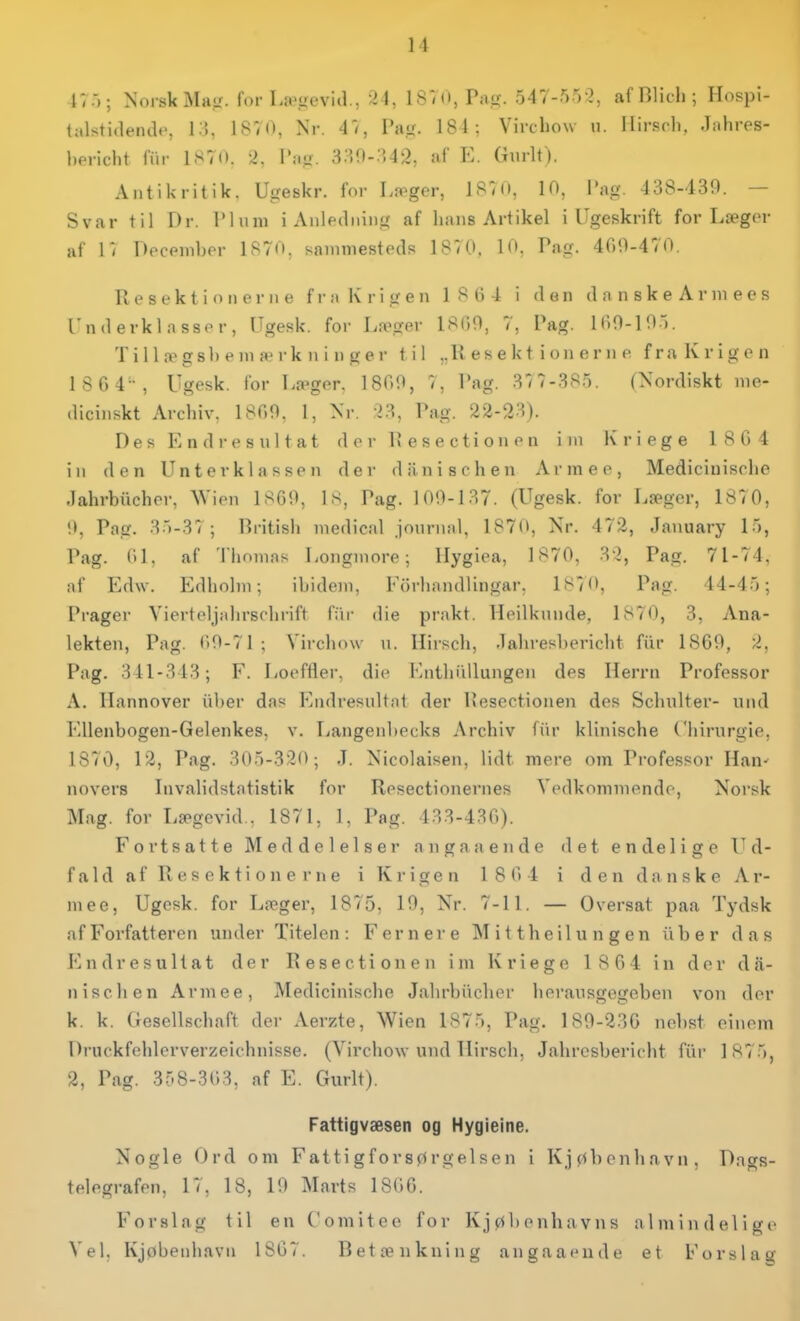 i;.-); Norsk Ma,<i. for La>,iievid., ^1, 1 S. O, Pii<i;. 547-550, afBlidi; Hospi- talstideiulc, I.'), 18V(). Nr. 4<, Pag. 184: Vircbow u. Ilirsrli. .l;ihres- l)oriclit fur 1S7(I. '2. I':i.<.. 8aO-;',42, af E. Gnrlt). Aiitikritik. Ugeskr. for Læger, 1^1 K', Tag. 488-439. — Svar til Dr. I'luiu i Anledinng af liaiis Artikel i Ugeskrift for Læger af l'i Decpinber 1870, sammesteds 187(i. 10. Pag. 400-470. R e s e k t i o 11 e r 11 e f r a Iv r i g e n 1 S (i 4 i den d n n s k e A r m e e s Underklasser, Ugesk. for Læger 18(i0, 7, Pag. IHO-IO.-.. Til 1 .T gsb e m æ rk n i n ger til „Il e s e k t i on e r n e fra Krigen 1 864, Ugesk. for Læger. 1800, 7, Pag. 87 7-3S5. (Xordiskt me- diciiiskt Arcbiv. 1800. 1, Xr. ^8, Pag. 22-28). Des Endresultat der Pese etion en im K ri ege 180 4 in den Un ter kl as sen der diinischen Armee, Mediciuiscbe Jahrbiicher, Wien 1860, Is, Pag. 100-187. (Ugesk. for Læger, 1870, O, Pag. 85-87; Britisb medical journal, 1870, Nr. 472, January 15, Pag. 01. af Thomas Longmore; Hygiea, 1870, 8'2, Pag. 71-74, af Edw. Edbolin; ibidem, Forbandlingar, 1870, Pag. 44-45; Prager Vierteljabrsobiift fiir die prakt. Heilknnde, 1870, 3, Ana- lekten, Pag. 0)0-71; Vircbow n. Hiiscb, -labresbericbt fiir 1869, 2, Pag. 341-843; F. liOefiler, die Entbiillungen des Herrn Professor A. Hannover iiber das Endresultat der Pesectionen des Scbulter- und Ellenbogen-Gelenkes, v. Tiangenbecks Archiv fiir klinische C'hirurgie, 1870, 12, Pag. 805-320; .T. Nicolaisen, lidt mere om Professor Han^ novers Invalidstatistik for Resectionernes Vedkommende, Norsk Mag. for Lægevid., 1871, 1, l'ag. 488-480). Fortsatte Meddelelser angaaende det endelige Ud- f a 1 d a f R e s e k t i o n e r n e i K r i g e n 1 8 0) 4 i d e n d a ii s k e A r- mee, Ugesk. for Læger, 1875, 19, Nr. 7-11. — Oversat paa Tydsk af Forfatteren under Titelen: Fernere Mit theilungen iiber das I'^ndresultat der Rese etion en im Kriege 1 864 in der dii- niscben Armee, Mediciuiscbe Jiihrbiicber berausgegeben von der k. k. Gesellscbaft der Aerzte, Wien 1875, Pag. 189-286 nebst einem Druckfeblerverzeichnisse. (Vircbow und llirscb. Jabresbericbt fiir 1875, 2, Pag. 358-303, af E. Gurlt). Fattigvæsen og Hygieine. Nogle Ord om Fattigforsørgelsen i Kjøbenhavn, Dags- telegrafen, 17, 18, 19 Marts 1806. Forslag til en C'omiteo for Kjøbenhavns almindelige Vel, Kjøbenhavn 1807. Betænkning angaaende et Forslag