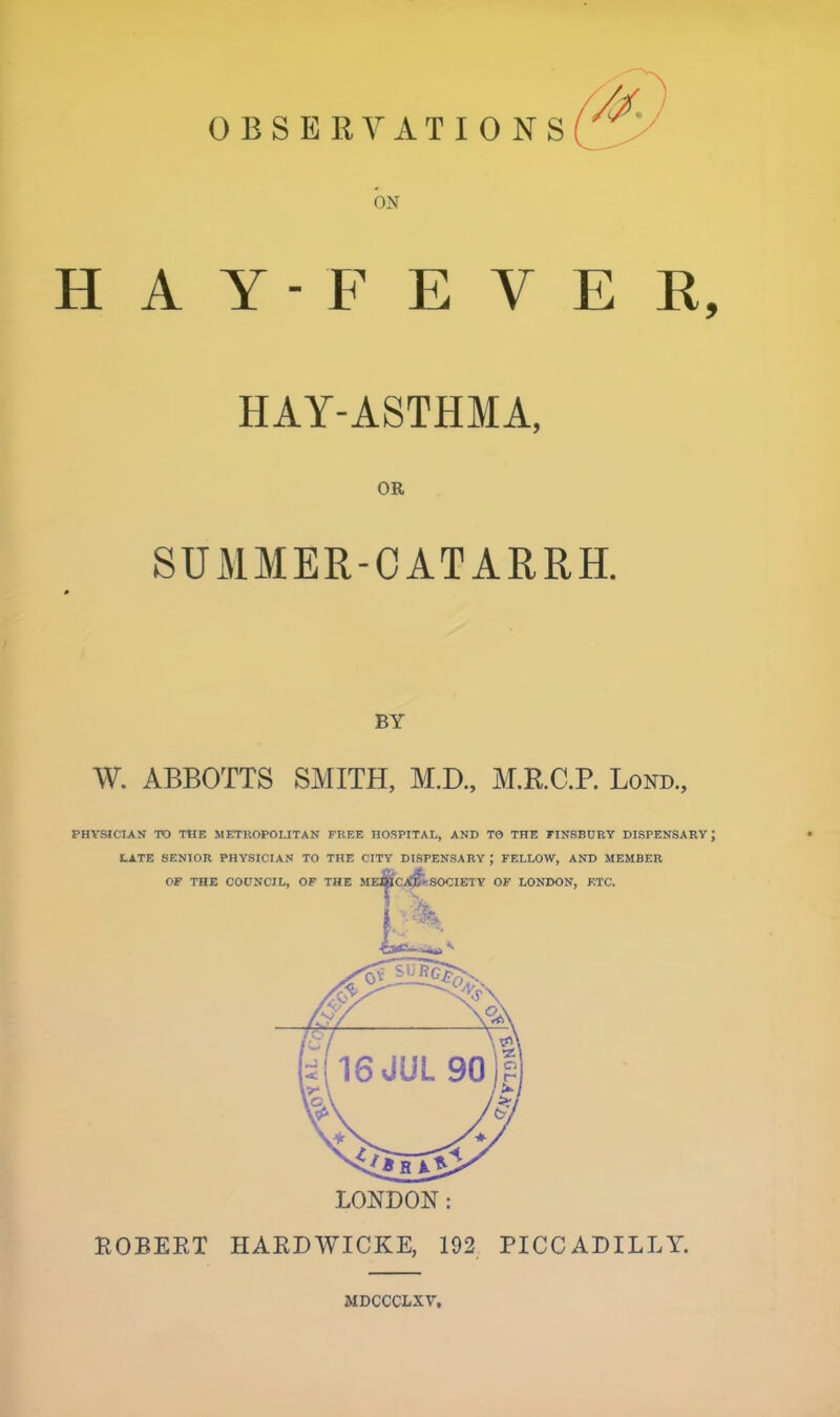 OBSERVATIONS ON H A Y - F E V E E, HAY-ASTHMA, OR SUMMER-CATARRH. BY W. ABBOTTS SMITH, M.D., M.RC.P. Lond., PHVSICIAN TO THE METllOPOLITAN FREE HOSPITAL, AND TO THE FINSBURY DISPENSARY; l^TE SENIOR PHYSICIAN TO THE CITY DISPENSARY ; FELLOW, AND MEMBER LONDON: ROBEET HARDWICKE, 192 PICCADILLY. MDCCCLXV,