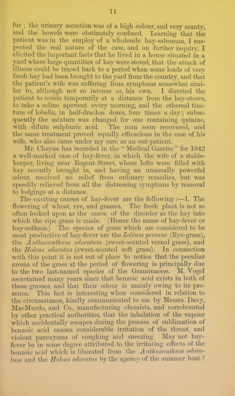 fur ; the urinary secretion was of a high colour, and very scanty, and the bowels were obstinately confined. Learning that the patient was in the employ of a wholesale hay-salesman, I sus- pected the real nature of the case, and on further inquiry, I elicited the important facts that he lived in a house situated in a yard where large quantities of hay were stored, that the attack of illness could be traced back to a period when some loads of very fresh hay had been brought to the yard from the country, and that the patient's wife was suffering from symptoms somewhat simi- lar to, although not so intense as, his own. I directed the patient to reside temporarily at a distance from the hay-stores, to take a saline aperient every morning, and the ethereal tinc- ture of lobelia, in half-drachm doses, four times a day; subse- quently the mixture was changed for one containing quinine, with dibite sulphuric acid. The man soon recovered, and the same treatment proved equally efficacious in the case of his wife, who also came under my care as an out-patient. Mr. Cheyne has recorded in the Medical Gazette for 1842 a well-marked case of hay-fever, in which the wife of a stable- keeper, living near Eegent Street, whose lofts were filled with hay recently brought in, and having an unusually powerful odour, received no relief from ordinary remedies, but was speedily relieved from all the distressing symptoms by removal to lodgings at a distance. The exciting causes of hay-fever are the following :—1. The flowering of wheat, rye, and gTasses. The fresh plant is not so often looked upon as the cause of the disorder as the hay into which the ripe grass is made. (Hence the name of hay-fever or hay-asthma.) The species of grass which are considered to be most productive of hay-fever are the Lolium pcrenne (Eye-grass), the Anihoranthum odoratum (sweet-scented vernal grass), and tlie Holcus odoratus (sweet-scented soft grass). In connection with this point it is not out of place to notice that the peculiar aroma of the gTass at the period of flowering is principally due to the two last-named species of the Grraminaceae. M. Vogel ascertained many years since that benzoic acid exists in both of these grasses, and that their odour is mainly owing to its pre- sence. Tliis fact is interesting when considered in relation to the circumstance, kindly communicated to me by Messrs. Davy, ]\IacMurdo, and Co., manufacturing chemists, and corroborated by othei' practical authorities, that the inhalation of the vapour wliich accidentally escapes during the process of sublimation of benzoic acid causes considerable irritation of tlie throat, and violent paroxysms of coughing and sneezing. May not hay- fever be in some degree attriljuted to the irritating effects of the benzoic acid which is liberated from tlie Anthojrc/Uhi'm odora- tum and the Holciis odoratus by the agency of the summer heat ?