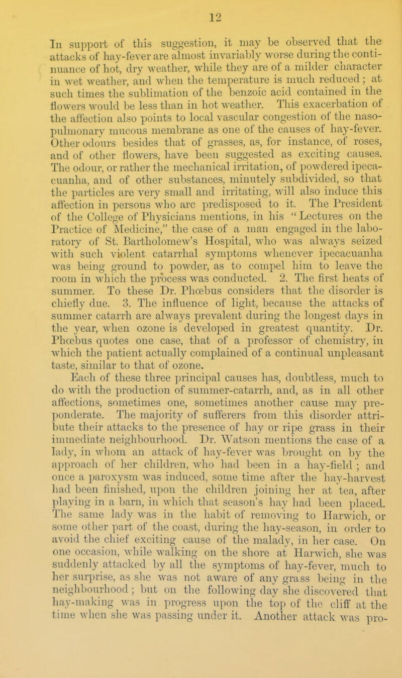 In support of this suggestion, it may be observed tliat the attacks of hay-fever are almost invariably M^orse during the conti- nuance of hot, dry weather, while they are of a milder character in wet weather, and when the temperature is much reduced; at such times the sublimation of the benzoic acid contained in the flowers would be less than in hot weather. This exacerbation of the affection also points to local vascular congestion of the naso- pulnionary mucous meml)rane as one of the causes of hay-fever. Other odours besides that of grasses, as, for instance, of roses, and of other flowers, have been suggested as exciting causes. The odour, or rather the mechanical irritation, of powdered ipeca- cuanha, and of other substances, minutely subdivided, so that the particles are very small and irritating, will also induce this afl'ection in persons who arc predisposed to it. The I'resident of the College of Physicians mentions, in his  Lectures on the Practice of liledicine, the case of a man engaged in the lal)0- ratory of St. Bartholomew's Hospital, who was always seized with such violent catarrhal symptoms Mdienever ipecacuanha was being ground to powder, as to compel him to leave the room in which the process was conducted. 2. The first heats of summer. To these Dr. Phoebus considers that the disorder is chiefly due. 3. The influence of light, because the attacks of summer catarrh are always prevalent during the longest days in the year, when ozone is developed in greatest quantity. Dr. Phcebus quotes one case, that of a professor of chemistry, in which tlie patient actually complained of a continual unpleasant taste, similar to that of ozone. Each of these three ]3rincipal causes has, doubtless, much to do with the production of summer-catarrh, and, as in all other affections, sometimes one, sometimes another cause may pre- ■|)on(lerate. The majority of sufferers from this disorder attri- bute their attacks to the presence of liay or ripe grass in their immediate neighbourhood. Dr. AVatson mentions the case of a lady, in whom an attack of hay-fever was brought on by the ai)[)roach of her children, who had been in a hay-field ; and once a paroxysm was induced, some time after the hay-harvest had been finished, upon the children joining her at tea, after playing in a barn, in which that season's hay had been placed. The same lady was in the habit of removing to Harwich, or some otlier part of the coast, during the hay-season, in order to avoid the chief exciting cause of the malady, in her case. On one occasion, while walking on the shore at Harwich, she was suddenly attacked by all the symptoms of hay-fever, much to her surprise, as she was not aware of any grass being in the neighbourhood; but on the following day she discovered that hay-making was in progress upon the top of tlic cliff at the time when she was passing under it. Another attack M-as pro-