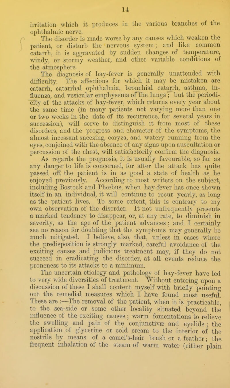 irritation which it produces in the various branches of the ophthahiiic nerv^e. The disorder is made worse by any causes M-liicli weaken the patient, or disturb tlie nervous system; and like common catarrli, it is aggravated hy sudden clianges of temperature, windy, or stormy weather, and other variable conditions of the atmosphere. The diagnosis of hay-fever is generally unattended w^ith difficulty. The affections for which it may be mistaken are catarrh, catarrhal ophthalmia, bronchial catarrh, asthma, in- fluenza, and vesicular emphysema of the lungs ; but the periodi- city of the attacks of hay-fever, which returns every year about the same time (in many patients not varying more than one or two weeks in the date of its recurrence, for several years in succession), will serve to distinguish it from most of these disorders, and the progress and character of the symptoms, the almost incessant sneezing, coryza, and watery running from the eyes, conjoined with the absence of any signs upon auscultation or percussion of the chest, will satisfactorily confirm the diagnosis. As regards the prognosis, it is usually favourable, so far as any danger to life is concerned, for after the attack has quite passed off, the patient is in as good a state of health as he enjoyed previously. According to most writers on the subject, including Bostock and Phoebus, when hay-fever has once shown itself in an individual, it will continue to recur yearly, as long as the patient lives. To some extent, this is contrary to my own observation of the disorder. It not unfrequently presents a marked tendency to disappear, or, at any rate, to diminish in severity, as the age of the patient advances ; and I certainly see no reason for doubting that the symptoms may generally be much mitigated. I believe, also, that, unless in cases wdiere the predisposition is strongly marked, careful avoidance of the exciting causes and judicious treatment may, if they do not succeed in eradicating the disorder, at all events reduce the proneness to its attacks to a minimum. The uncertain etiology and pathology of hay-fever have led to very wide diversities of treatment. Without entering upon a discussion of these I shall content myself with briefly pointing out the remedial measures which I have found most useful. These are :—The removal of the patient, when it is practicable, ( to the sea-side or some other locality situated beyond the ' influence of the exciting causes ; warm fomentations to relieve the swelling and pain of the conjunctivae and eyelids ; the application of glycerine or cold cream to the interior of the nostrils by means of a camel's-hair brush or a feather; the frequent inhalation of the steam of warm water (either plain