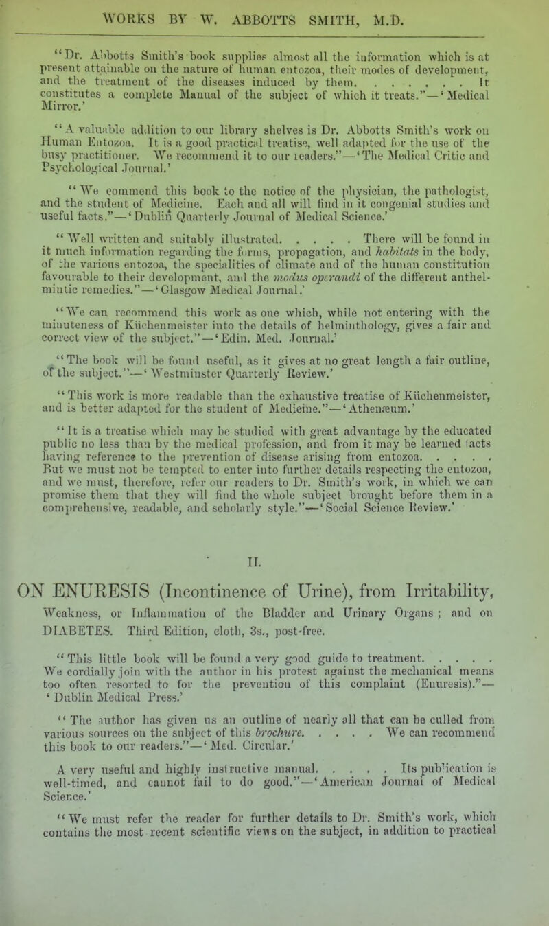 Dr. Abbotts Smith's book supplier almost all the information which is at present attainable on the nature ot human entozoa, their modes of development, and tlie treatment of the diseases induced by them It constitutes a complete Manual of the subject of which it treats.—' Medical Mirror.' A valuable addition to our library shelves is Dr. Abbotts Smith's work on Human Entozoa. It is a good practicid treatis;, well adapted for tlie use of the busy practitioner. \Ve recommend it to our leaders.—'The Medical Critic and Psycl.olojfical Journal.' We commend this book to the notice of tlie physician, the pathologi.st, and the stmlent of Medicine. Each and all will lind in it congenial studies and useful facts.—'Dublin Quarterly Journal of Medical Science.'  Well written and suitably illustrated There will be found in it much information regarding the tnrins, propagation, and habilats in the body, of ihe various entozoa, the specialities of climate and of the human constitution favourable to their development, and the modus operandi of the different anthel- mintic remedies.—'Glasgow Medical Journal.' We can recommend this work as one which, while not entering with the minuteness of Kiichenmeister into the details of helminthology, gives a fair and correct view of the subject. —' Edin. Med. .Tournal.'  The book will be fouiul useful, as it gives at no great length a fair outline, oTthe subject.—' Westminster Quarterly Review.' This work is more readable than the exhaustive treatise of Kiichenmeister, and i.s better adapted for the student of Medicine.—'Athenreum.'  It is a treatise which may be studied with great advantage by the educated public no less than by the medical profession, and from it may be learned facts hiiving refei'ence to the )>revention of disease arising from entozoa. , . . , Rut we must not be tempted to enter into further details respecting the entozoa, and we must, therefore, reft r our readers to Dr. Smith's work, in which we can promise them that they will find the whole subject brought before them in a comprehensive, readable, and scholarly style.—Social Science Review.' II. ON ENURESIS (Incontinence of Urine), from Irritability, Weakness, or Inflammation of the Bladder and Urinary Organs ; and on DIABETES. Third Edition, cloth, 3s., post-free.  This little book will be found a very good guide to treatment We cordially join with the author in his ])rotest against the mechanical means too often resorted to for the prevention of this complaint (Enuresis).— ' Dublin Medical Press.'  The nuthor has given us an outline of nearly all that can be culled from various sources on the subject of this brochure We can recommend this book to our readers.—' Med. Circular.' Avery useful and highly instructive manual Its pub'icaiion is well-timed, and cannot iail to do good.—' American Journal of Medical Science.' We must refer the reader for further details to Dr. Smith's w^ork, which contains the most recent scientific viens on the subject, in addition to practical