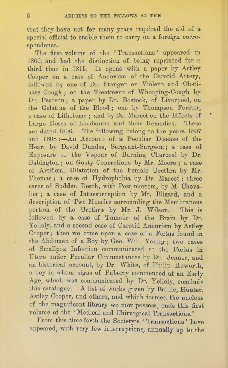 that they liave not for many years required the aid of a special ofl&cial to enable them to carry on a foreign corre- spondence. The first volume of the ' Transactions ' appeared in 1809, and had the distinction of being reprinted for a third time in 1815. It opens with a paper by Astley Cooper on a case of Aneurism of the Carotid Artery, followed by one of Dr. Stanger on Violent and Obsti- nate Cough ; on the Treatment of Whooping-Cough by Dr. Pearson; a paper by Dr. Bostock, of Liverpool, on the Gelatine of the Blood; one by Thompson Forster, a case of Lithotomy; and by Dr. Marcet on the Effects of Large Doses of Laudanum and their Remedies. These are dated 1806. The following belong to the years 1807 and 1808 :—An Account of a Peculiar Disease of the Heart by David Dundas, Sergeant-Surgeon; a case of Exposure to the Vapour of Burning Charcoal by Dr. Babington; on Gouty Concretions by Mr. Moore ; a case of Artificial Dilatation of the Female Urethra by Mr. Thomas ; a case of Hydrophobia by Dr. Marcet ; three cases of Sudden Death, with Post-mortem, by M. Cheva- lier ; a case of Intussusception by Mr. Blizard, and a description of Two Muscles surrounding the Membranous portion of the Urethra by Mr. J. Wilson. This is followed by a case of Tumour of the Brain by Dr. Yelloly, and a second case of Carotid Aneurism by Astley Cooper; then we come upon a case of a Foetus found in the Abdomen of a Boy by Geo. Will. Young ; two cases of Smallpox Infection communicated to the Foetus in Utero under Peculiar Circumstances by Dr. Jenner, and an historical account, by Dr. White, of Philip Howorth, a boy in whom signs of Puberty commenced at an Early Age, which was communicated by Dr. Yelloly, conclude this catalogue. A list of works given by Baillie, Hunter, Astley Cooper, and others, and which formed the nucleus of the magnificent library we now possess, ends this first volume of the ' Medical and Chirurgical Transactions.' From this time forth the Society's ' Transactions' have appeared, with very few interruptions, annually up to the