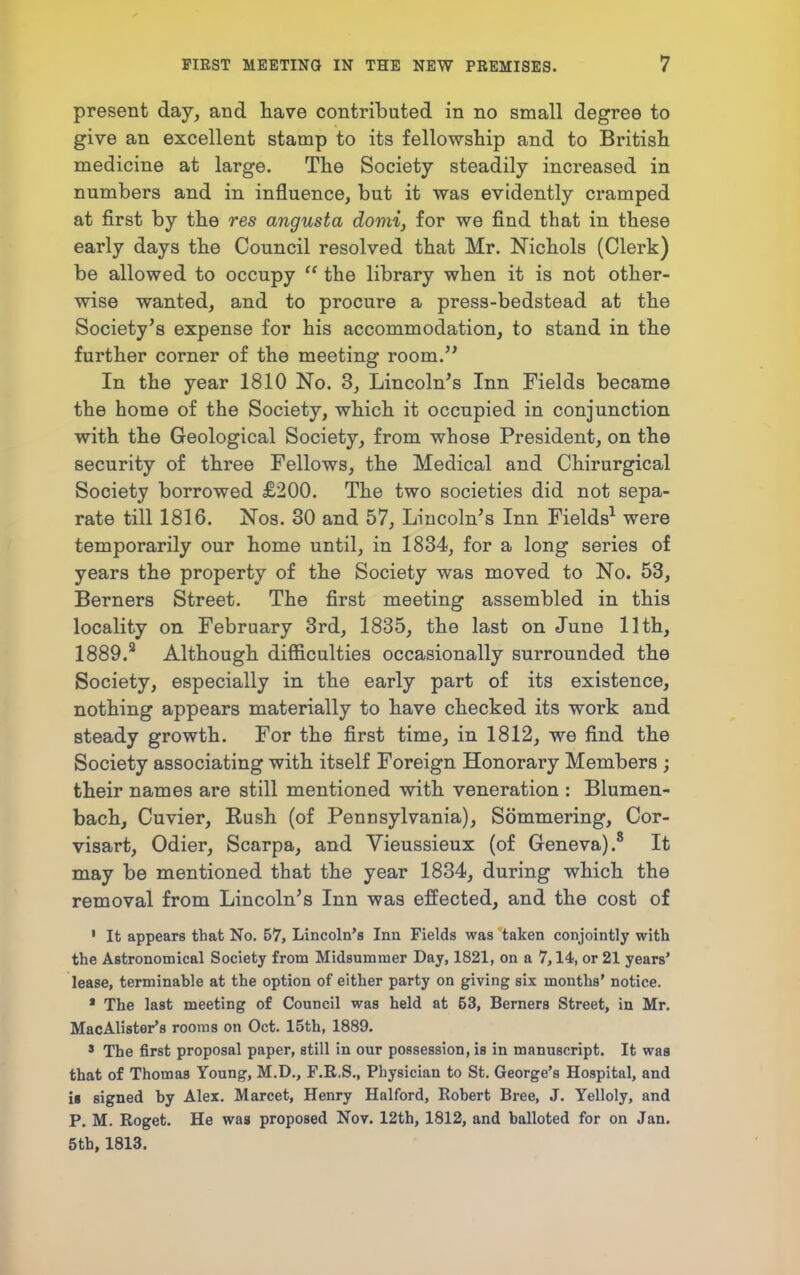 present day, and have contributed in no small degree to give an excellent stamp to its fellowstip and to British medicine at large. The Society steadily increased in numbers and in influence, but it was evidently cramped at first by the res angusta domi, for we find that in these early days the Council resolved that Mr. Nichols (Clerk) be allowed to occupy  the library when it is not other- wise wanted, and to procure a press-bedstead at the Society's expense for his accommodation, to stand in the further corner of the meeting room. In the year 1810 No. 3, Lincoln's Inn Fields became the home of the Society, which it occupied in conjunction with the Geological Society, from whose President, on the security of three Fellows, the Medical and Chirurgical Society borrowed £200. The two societies did not sepa- rate till 1816. Nos. 30 and 57, Lincoln's Inn Fields^ were temporarily our home until, in 1834, for a long series of years the property of the Society was moved to No. 53, Berners Street. The first meeting assembled in this locality on February 3rd, 1835, the last on June 11th, 1889.^ Although difficulties occasionally surrounded the Society, especially in the early part of its existence, nothing appears materially to have checked its work and steady growth. For the first time, in 1812, we find the Society associating with itself Foreign Honorary Members ; their names are still mentioned with veneration : Blumen- bach, Cuvier, Eush (of Pennsylvania), Sommering, Cor- visart, Odier, Scarpa, and Vieussieux (of Geneva).' It may be mentioned that the year 1834, during which the removal from Lincoln's Inn was effected, and the cost of ' It appears that No. 57, Lincoln's Inn Fields was taken conjointly with the Astronomical Society from Midsummer Day, 1821, on a 7,14, or 21 years' lease, terminable at the option of either party on giving six months' notice. * The last meeting of Council was held at 53, Berners Street, in Mr. MacAlister's rooms on Oct. 15th, 1889. * The first proposal paper, still in our possession, is in manuscript. It waa that of Thomas Young, M.D., F.E.S., Physician to St. George's Hospital, and ii signed by Alex. Marcet, Henry Halford, Robert Bree, J. Yelloly, and P. M. Roget. He was proposed Nov. 12th, 1812, and balloted for on Jan. 5th, 1813.