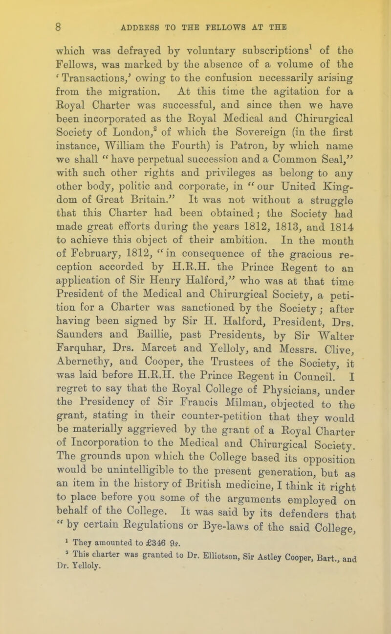 which was defrayed by voluntary subscriptions^ of the Fellows, was marked by the absence of a volume of the ' Transactions/ owing to the confusion necessarily arising from the migration. At this time the agitation for a Royal Charter was successful, and since then we have been incorporated as the Royal Medical and Chirurgical Society of London/ of which the Sovereign (in the first instance, William the Fourth) is Patron, by which name we shall  have perpetual succession and a Common Seal,'' with such other rights and privileges as belong to any other body, politic and corporate, in  our United King- dom of Great Britain/' It was not without a struggle that this Charter had been obtained; the Society had made great efforts during the years 1812, 1813, and 1814 to achieve this object of their ambition. In the month of February, 1812, ''in consequence of the gracious re- ception accorded by H.R.H. the Prince Regent to an application of Sir Henry Halford, who was at that time President of the Medical and Chirurgical Society, a peti- tion for a Charter was sanctioned by the Society; after having been signed by Sir H. Halford, President, Drs. Saunders and Baillie, past Presidents, by Sir Walter Farquhar, Drs. Marcet and Yelloly, and Messrs. Clive, Abernethy, and Cooper, the Trustees of the Society, it was laid before H.R.H. the Prince Regent in Council. I regret to say that the Royal College of Physicians, under the Presidency of Sir Francis Milman, objected to the grant, stating in their counter-petition that they would be materially aggrieved by the grant of a Royal Charter of Incorporation to the Medical and Chirurgical Society. The grounds upon which the College based its opposition would be unintelligible to the present generation, but as an item in the history of British medicine, I think it right to place before you some of the arguments employed on behalf of the College. It was said by its defenders that  by certain Regulations or Bye-laws of the said College, ' Thej amounted to £346 9*. » This charter was granted to Dr. Elliotson, Sir Astley Cooper, Bart and Dr. Yelloly.