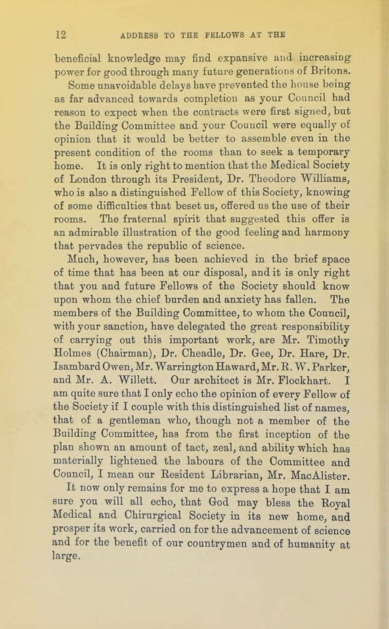 beneficial knowledge may find expansive and increasing power for good through many future generations of Britons. Some unavoidable delays have prevented the house being as far advanced towards completion as your Council had reason to expect when the contracts were first signed, but the Building Committee and your Council were equally of opinion that it would be better to assemble even in the present condition of the rooms than to seek a temporary home. It is only right to mention that the Medical Society of London through its President, Dr. Theodore Williams, who is also a distinguished Fellow of this Society, knowing of some difficulties that beset us, ofi'ered us the use of their rooms. The fraternal spirit that suggested this offer is an admirable illustration of the good feeling and harmony that pervades the republic of science. Much, however, has been achieved in the brief space of time that has been at our disposal, and it is only right that you and future Fellows of the Society should know upon whom the chief burden and anxiety has fallen. The members of the Building Committee, to whom the Council, with your sanction, have delegated the great responsibility of carrying out this important work, are Mr. Timothy Holmes (Chairman), Dr. Cheadle, Dr. Gee, Dr. Hare, Dr. Isambard Owen, Mr. Warrington Haward, Mr. R. W. Parker, and Mr. A. Willett. Our architect is Mr. Flockhart. I am quite sure that I only echo the opinion of every Fellow of the Society if I couple with this distinguished list of names, that of a gentleman who, though not a member of the Building Committee, has from the first inception of the plan shown an amount of tact, zeal, and ability which has materially lightened the labours of the Committee and Council, I mean our Resident Librarian, Mr. MacAlister. It now only remains for me to express a hope that I am sure you will all echo, that Grod may bless the Royal Medical and Chirurgical Society in its new home, and prosper its work, carried on for the advancement of science and for the benefit of our countrymen and of humanity at large.