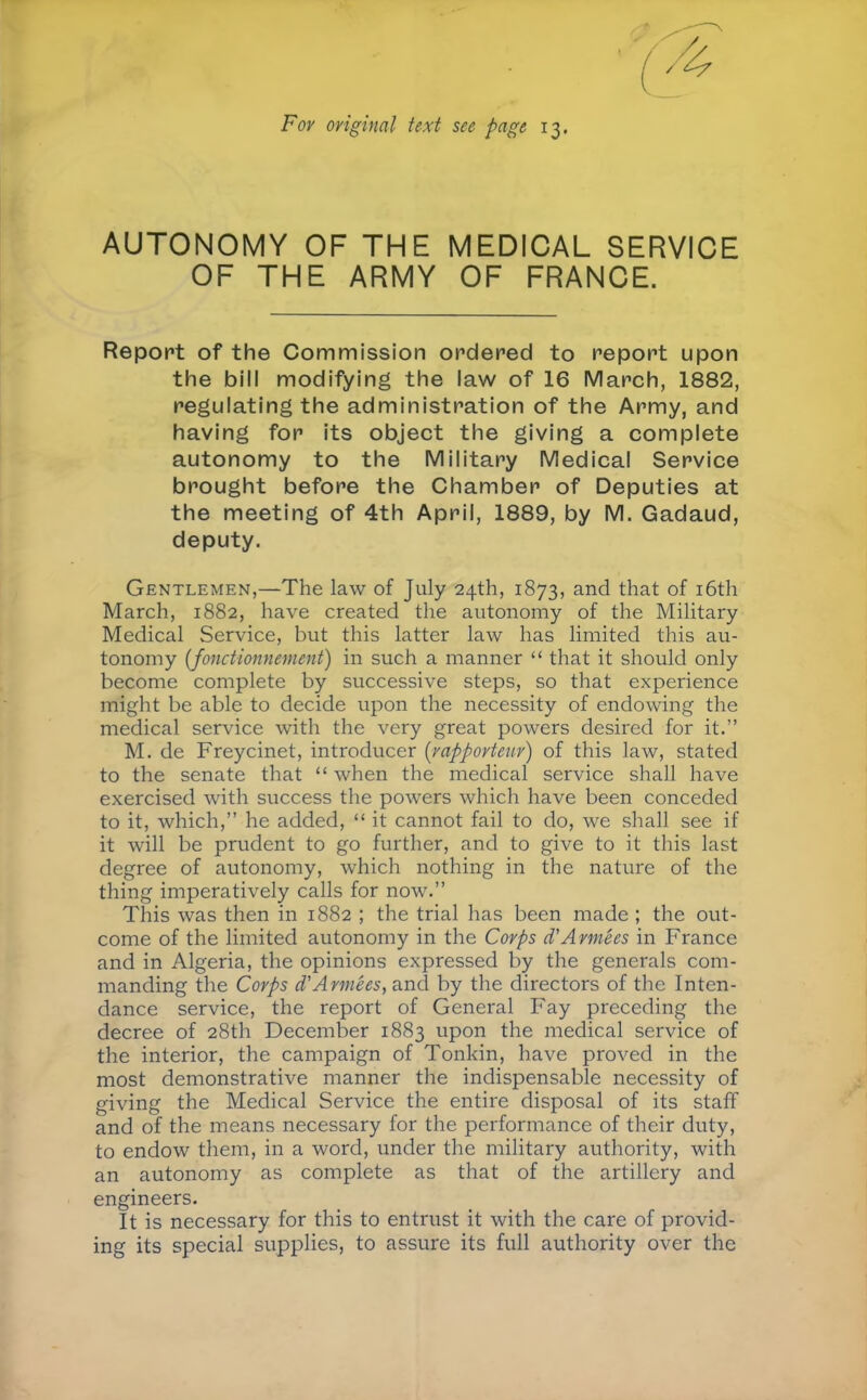 Fov original text see page 13, AUTONOMY OF THE MEDICAL SERVICE OF THE ARMY OF FRANCE. Report of the Commission ordered to report upon the bill modifying the law of 16 March, 1882, regulating the administration of the Army, and having for its object the giving a complete autonomy to the Military Medical Service brought before the Chamber of Deputies at the meeting of 4th April, 1889, by M. Gadaud, deputy. Gentlemen,—The law of July 24th, 1873, and that of i6th March, 1882, have created the autonomy of the Military Medical Service, but this latter law has limited this au- tonomy {fonctionnement) in such a manner “ that it should only become complete by successive steps, so that experience might be able to decide upon the necessity of endowing the medical service with the very great powers desired for it.” M. de Freycinet, introducer {rapporteur) of this law, stated to the senate that “ when the medical service shall have exercised with success the powers which have been conceded to it, which,” he added, “ it cannot fail to do, we shall see if it will be prudent to go further, and to give to it this last degree of autonomy, which nothing in the nature of the thing imperatively calls for now.” This was then in 1882 ; the trial has been made ; the out- come of the limited autonomy in the Corps d'Armées in France and in Algeria, the opinions expressed by the generals com- manding the Corps d'Armées, and by the directors of the Inten- dance service, the report of General Fay preceding the decree of 28th December 1883 upon the medical service of the interior, the campaign of Tonkin, have proved in the most demonstrative manner the indispensable necessity of giving the Medical Service the entire disposal of its staff and of the means necessary for the performance of their duty, to endow them, in a word, under the military authority, with an autonomy as complete as that of the artillery and engineers. It is necessary for this to entrust it with the care of provid- ing its special supplies, to assure its full authority over the