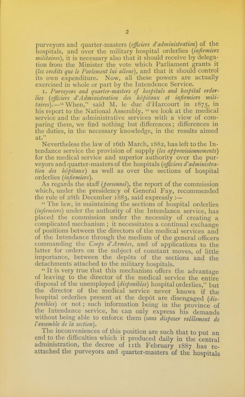 purveyors and quarter-masters [officiers d'administration) of the hospitals, and over the military hospital orderlies [infirmiers militaires), it is necessary also that it should receive by delega- tion from the Minister the vote which Parliament grants it [les credits que le Parlement lui alloue), and that it should control its own expenditure. Now, all these powers are actually exercised in whole or part by the Intendence Service. I. Purveyors and quarter-masters of hospitals and hospital order- lies [officiers d'Administration des hôpitaux et infirmiers mili- taires).—said M. le duc d’Harcourt in 1875, in his report to the National Assembly, “ we look at the medical service and the administrative services with a view of com- paring them, we find nothing but differences ; differences in the duties, in the necessary knowledge, in the results aimed at.” Nevertheless the law of i6th March, 1882, has left to the In- tendance service the provision of supply [les approvisionnements) for the medical service and superior authority over the pur- veyors and quarter-masters of the hospitals [officiers d'administra- tion des hôpitaux) as well as over the sections of hospital orderlies [infirmiers). As regards the staff [personnel), the report of the commission which, under the presidency of General Fay, recommended the rule of 28th December 1883, said expressly :— “ The law, in maintaining the sections of hospital orderlies [infirmiers) under the authority of the Intendance service, has placed the commission under the necessity of creating a complicated mechanism ; it necessitates a continual exchange of positions between the directors of the medical services and of the Intendance through the medium of the general officers commanding the Corps d'Armées, and of applications to the latter for orders on the subject of constant moves, of little importance, between the dépôts of the sections and the detachments attached to the military hospitals. “It is very true that this mechanism offers the advantage of leaving to the director of the medical service the entire disposal of the unemployed [disponibles) hospital orderlies,” but the director of the medical service never knows if the hospital orderlies present at the dépôt are disengaged [dis- ponibles) or not ; such information being in the province of the Intendance service, he can only express his demands without being able to enforce them [sans disposer réellement de I'ensemhle de la section). The inconveniences of this position are such that to put an end to the difficulties which it produced daily in the central administration, the decree of nth February 1887 has re- attached the purveyors and quarter-masters of the hospitals