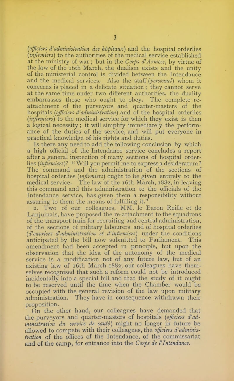 {officiers d'administration des hôpitaux) and the hospital orderlies [infirmiers) to the authorities of the medical service established at the ministry of war ; but in the Corps d'A rmées, by virtue of the law of the i6th March, the dualism exists and the unity of the ministerial control is divided between the Intendance and the medical services. Also the staff [personnel) whom it concerns is placed in a delicate situation ; they cannot serve at the same time under two different authorities, the duality embarrasses those who ought to obey. The complete re- attachment of the purveyors and quarter-masters of the hospitals [officiers d'administration) and of the hospital orderlies [infirmiers) to the medical service for which they exist is then a logical necessity ; it will simplify immediately the perform- ance of the duties of the service, and will put everyone in practical knowledge of his rights and duties. Is there any need to add the following conclusion by which a high official of the Intendance service concludes a report after a general inspection of many sections of hospital order- lies [infirmiers)! “ Will you permit me to express a desideratum ? The command and the administration of the sections of hospital orderlies [infirmiers) ought to be given entirely to the medical service. The law of the i6th March, 1882, in leaving this command and this administration to the officials of the Intendance service, has given them a responsibility without assuring to them the means of fulfilling it.” 2. Two of our colleagues, MM. le Baron Reille et de Lanjuinais, have proposed the re-attachment to the squadrons of the transport train for recruiting and central administration, of the sections of military labourers and of hospital orderlies [d'ouvriers d'administration et d'infirmiers) under the conditions anticipated by the bill now submitted to Parliament. This amendment had been accepted in principle, but upon the observation that the idea of the autonomy of the medical service is a modification not of any future law, but of an existing law of i6th March 1882, our colleagues have them- selves recognised that such a reform could not be introduced incidentally into a special bill and that the study of it ought to be reserved until the time when the Chamber would be occupied with the general revision of the law upon military administration. They have in consequence withdrawn their proposition. On the other hand, our colleagues have demanded that the purveyors and quarter-masters of hospitals [officiers d'ad- ministration du service de santé) might no longer in future be allowed to compete with their colleagues, the officiers d'adminis- tration of the offices of the Intendance, of the commissariat and of the camp, for entrance into the Corps de l'Intendance.