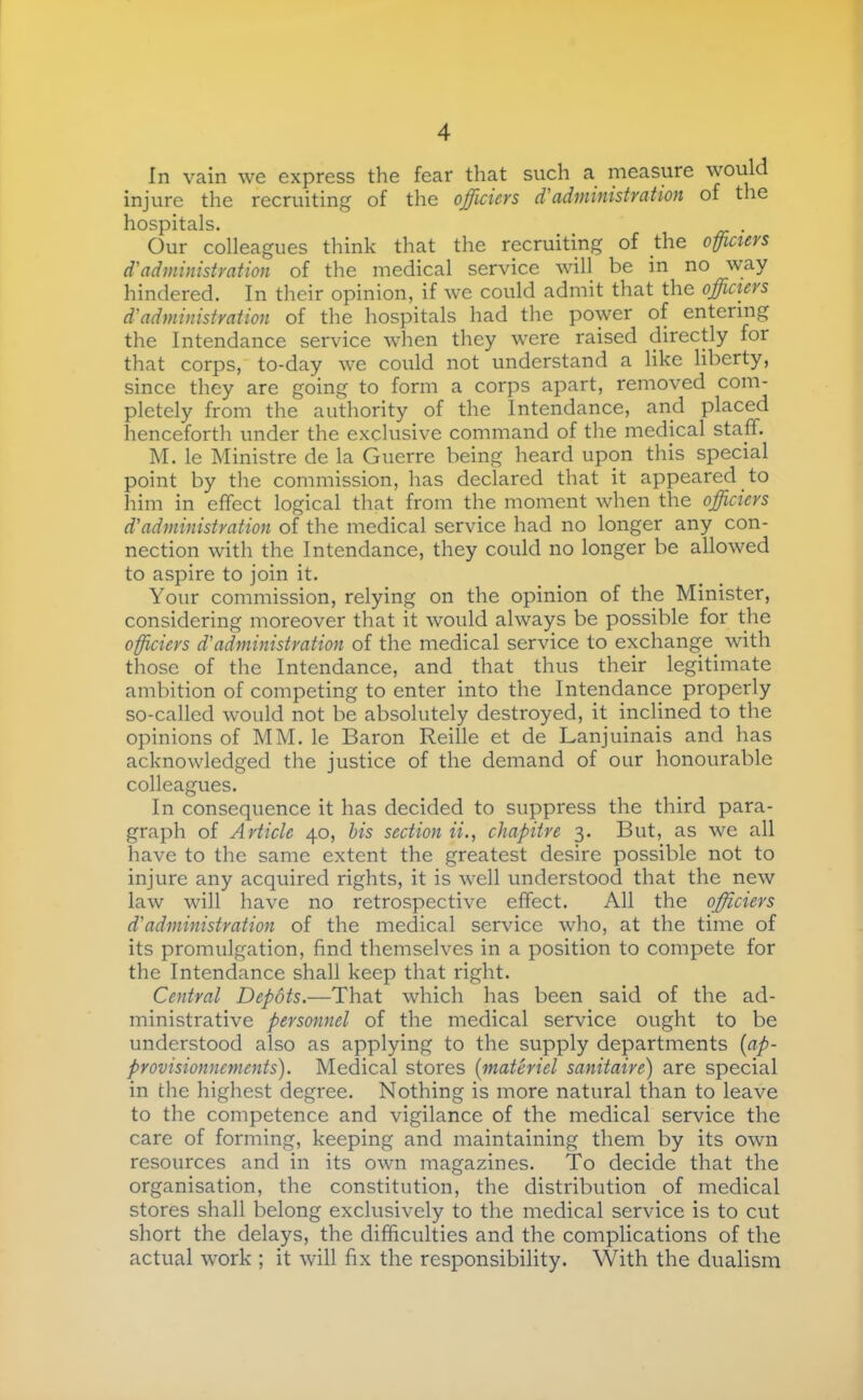 In vain we express the fear that such a measure would injure the recruiting of the officiers d'administration of the hospitals. __ Our colleagues think that the recruiting of the officiers d'administration of the medical service will be in no way hindered. In their opinion, if we could admit that the officiers d'administration of the hospitals had the power of entering the Intendance service when they were raised directly for that corps, to-day we could not understand a like liberty, since they are going to form a corps apart, removed com- pletely from the authority of the Intendance, and placed henceforth under the exclusive command of the medical staff. M. le Ministre de la Guerre being heard upon this special point by the commission, has declared that it appeared to him in effect logical that from the moment when the officiers d'administration of the medical service had no longer any con- nection with the Intendance, they could no longer be allowed to aspire to join it. Your commission, relying on the opinion of the Minister, considering moreover that it would always be possible for the offciers d'administration of the medical service to exchange with those of the Intendance, and that thus their legitimate ambition of competing to enter into the Intendance properly so-called would not be absolutely destroyed, it inclined to the opinions of MM. le Baron Reille et de Lanjuinais and has acknowledged the justice of the demand of our honourable colleagues. In consequence it has decided to suppress the third para- graph of Article 40, his section ii., chapitre 3. But, as we all have to the same extent the greatest desire possible not to injure any acquired rights, it is well understood that the new law will have no retrospective effect. All the officiers d'administration of the medical service who, at the time of its promulgation, find themselves in a position to compete for the Intendance shall keep that right. Central Depots.—That which has been said of the ad- ministrative personnel of the medical service ought to be understood also as applying to the supply departments {ap- provisionnements). Medical stores {matériel sanitaire) are special in the highest degree. Nothing is more natural than to leave to the competence and vigilance of the medical service the care of forming, keeping and maintaining them by its own resources and in its own magazines. To decide that the organisation, the constitution, the distribution of medical stores shall belong exclusively to the medical service is to cut short the delays, the difficulties and the complications of the actual work ; it will fix the responsibility. With the dualism