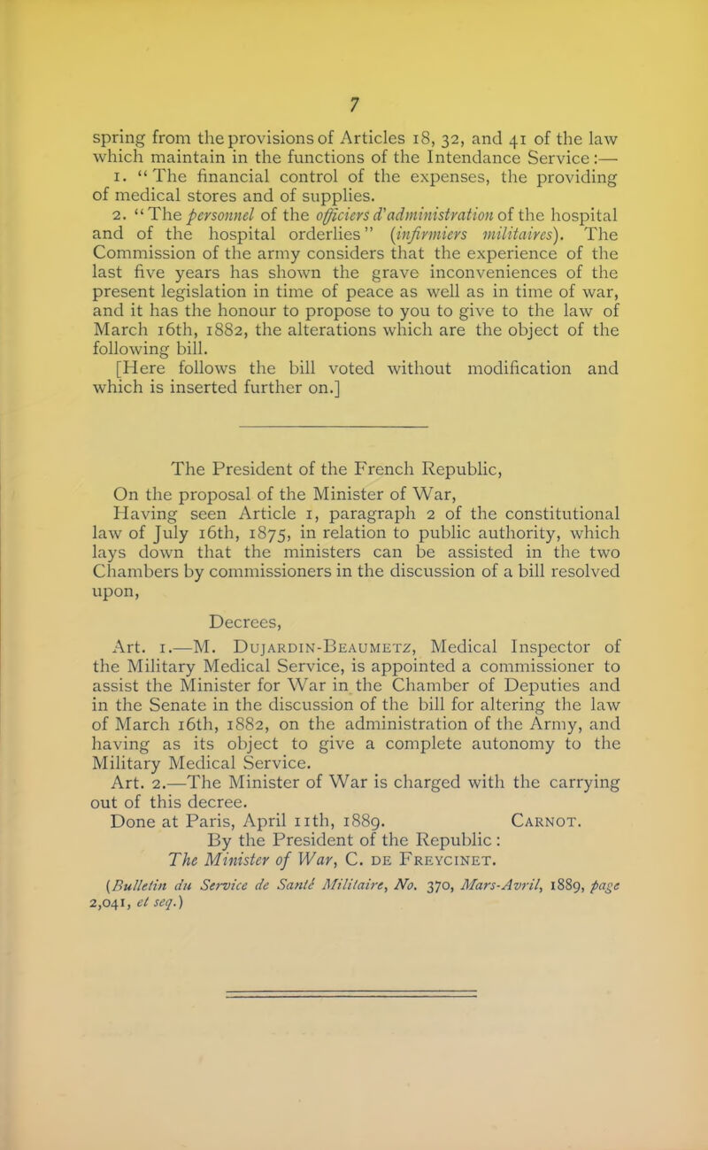 spring from the provisions of Articles i8, 32, and 41 of the law which maintain in the functions of the Intendance Service:— 1. “The financial control of the expenses, the providing of medical stores and of supplies, 2. ^‘■Th.e personnel of the officiers d'administration oi the hospital and of the hospital orderlies” [infirmiers militaires). The Commission of the army considers that the experience of the last five years has shown the grave inconveniences of the present legislation in time of peace as well as in time of war, and it has the honour to propose to you to give to the law of March i6th, 1882, the alterations which are the object of the following bill. [Here follows the bill voted without modification and which is inserted further on.] The President of the French Republic, On the proposal of the Minister of War, Having seen Article i, paragraph 2 of the constitutional law of July i6th, 1875, in relation to public authority, which lays down that the ministers can be assisted in the two Chambers by commissioners in the discussion of a bill resolved upon. Decrees, Art. I.—M. Dujardin-Beaumetz, Medical Inspector of the Military Medical Service, is appointed a commissioner to assist the Minister for War in the Chamber of Deputies and in the Senate in the discussion of the bill for altering the law of March i6th, 1882, on the administration of the Army, and having as its object to give a complete autonomy to the Military Medical Service. Art. 2.—The Minister of War is charged with the carrying out of this decree. Done at Paris, April nth, i88g. Carnot. By the President of the Republic : The Minister of War, C. de Freycinet. {Bulletin du Sef'vice de Santé Militaire, No. 370, Mars-Avril, 1889, page 2,041, et seq.)